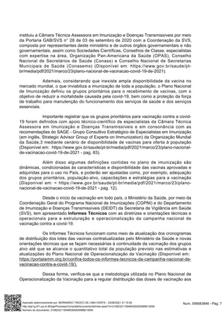 instituiu a Câmara Técnica Assessora em Imunização e Doenças Transmissíveis por meio
da Portaria GAB/SVS n° 28 de 03 de setembro de 2020 com a Coordenação da SVS,
composta por representantes deste ministério e de outros órgãos governamentais e não
governamentais, assim como Sociedades Científicas, Conselhos de Classe, especialistas
com expertise na área, Organização Pan-Americana da Saúde (OPAS), Conselho
Nacional de Secretários de Saúde (Conass) e Conselho Nacional de Secretarias
Municipais de Saúde (Conasems) (Disponível em: https://www.gov.br/saude/pt-
br/media/pdf/2021/marco/23/plano-nacional-de-vacinacao-covid-19-de-2021).
Ademais, considerando que inexiste ampla disponibilidade da vacina no
mercado mundial, o que inviabiliza a imunização de toda a população, o Plano Nacional
de Imunização definiu os grupos prioritários para o recebimento de vacinas, com o
objetivo de reduzir a mortalidade causada pela covid-19, bem como a proteção da força
de trabalho para manutenção do funcionamento dos serviços de saúde e dos serviços
essenciais.
Importante registrar que os grupos prioritários para vacinação contra a covid-
19 foram definidos com apoio técnico-científico de especialistas da Câmara Técnica
Assessora em Imunização e Doenças Transmissíveis e em consonância com as
recomendações do SAGE - Grupo Consultivo Estratégico de Especialistas em Imunização
(em inglês, Strategic Advisor Group of Experts on Immunization) da Organização Mundial
da Saúde,3 mediante cenário de disponibilidade de vacinas para oferta à população
(Disponível em: https://www.gov.br/saude/pt-br/media/pdf/2021/marco/23/plano-nacional-
de-vacinacao-covid-19-de-2021 - pag. 83).
Além disso algumas definições contidas no plano de imunização são
dinâmicas, condicionadas às características e disponibilidade das vacinas aprovadas e
adquiridas para o uso no País, e poderão ser ajustadas como, por exemplo, adequação
dos grupos prioritários, população-alvo, capacitações e estratégias para a vacinação
(Disponível em: < https://www.gov.br/saude/pt-br/media/pdf/2021/marco/23/plano-
nacional-de-vacinacao-covid-19-de-2021 - pag. 12).
Desde o início da vacinação em todo país, o Ministério da Saúde, por meio da
Coordenação Geral do Programa Nacional de Imunizações (CGPNI) e do Departamento
de Imunização e Doenças Transmissíveis (DEIDT) da Secretaria de Vigilância em Saúde
(SVS), tem apresentado Informes Técnicos com as diretrizes e orientações técnicas e
operacionais para a estruturação e operacionalização da campanha nacional de
vacinação contra a covid-19.
Os Informes Técnicos funcionam como meio de atualização dos cronogramas
de distribuição dos lotes das vacinas contratualizadas pelo Ministério da Saúde e novas
orientações técnicas que se façam necessárias à continuidade da vacinação dos grupos
alvo até que se alcance o quantitativo total da população previsto nas estimativas e
atualizações do Plano Nacional de Operacionalização da Vacinação (Disponível em:
https://portalamm.org.br/confira-todos-os-informes-tecnicos-da-campanha-nacional-de-
vacinacao-contra-a-covid-19/).
Dessa forma, verifica-se que a metodologia utilizada no Plano Nacional de
Operacionalização da Vacinação para a regular distribuição das doses de vacinação aos
Num. 595683846 - Pág. 7
Assinado eletronicamente por: BERNARDO TINOCO DE LIMA HORTA - 23/06/2021 21:15:55
http://pje1g.trf1.jus.br:80/pje/Processo/ConsultaDocumento/listView.seam?x=21062321155485300000589613059
Número do documento: 21062321155485300000589613059
 