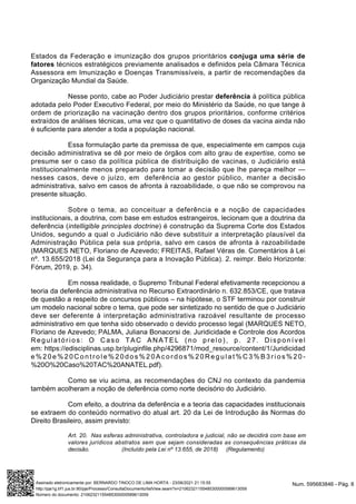 Estados da Federação e imunização dos grupos prioritários conjuga uma série de
fatores técnicos estratégicos previamente analisados e definidos pela Câmara Técnica
Assessora em Imunização e Doenças Transmissíveis, a partir de recomendações da
Organização Mundial da Saúde.
Nesse ponto, cabe ao Poder Judiciário prestar deferência à política pública
adotada pelo Poder Executivo Federal, por meio do Ministério da Saúde, no que tange à
ordem de priorização na vacinação dentro dos grupos prioritários, conforme critérios
extraídos de análises técnicas, uma vez que o quantitativo de doses da vacina ainda não
é suficiente para atender a toda a população nacional.
Essa formulação parte da premissa de que, especialmente em campos cuja
decisão administrativa se dê por meio de órgãos com alto grau de expertise, como se
presume ser o caso da política pública de distribuição de vacinas, o Judiciário está
institucionalmente menos preparado para tomar a decisão que lhe pareça melhor —
nesses casos, deve o juízo, em deferência ao gestor público, manter a decisão
administrativa, salvo em casos de afronta à razoabilidade, o que não se comprovou na
presente situação.
Sobre o tema, ao conceituar a deferência e a noção de capacidades
institucionais, a doutrina, com base em estudos estrangeiros, lecionam que a doutrina da
deferência (intelligible principles doctrine) é construção da Suprema Corte dos Estados
Unidos, segundo a qual o Judiciário não deve substituir a interpretação plausível da
Administração Pública pela sua própria, salvo em casos de afronta à razoabilidade
(MARQUES NETO, Floriano de Azevedo; FREITAS, Rafael Véras de. Comentários à Lei
nº. 13.655/2018 (Lei da Segurança para a Inovação Pública). 2. reimpr. Belo Horizonte:
Fórum, 2019, p. 34).
Em nossa realidade, o Supremo Tribunal Federal efetivamente recepcionou a
teoria da deferência administrativa no Recurso Extraordinário n. 632.853/CE, que tratava
de questão a respeito de concursos públicos – na hipótese, o STF terminou por construir
um modelo nacional sobre o tema, que pode ser sintetizado no sentido de que o Judiciário
deve ser deferente à interpretação administrativa razoável resultante de processo
administrativo em que tenha sido observado o devido processo legal (MARQUES NETO,
Floriano de Azevedo; PALMA, Juliana Bonacorsi de. Juridicidade e Controle dos Acordos
Regulatórios: O Caso TAC ANATEL (no prelo), p. 27. Disponível
em: https://edisciplinas.usp.br/pluginfile.php/4296871/mod_resource/content/1/Juridicidad
e % 2 0 e % 2 0 C o n t r o l e % 2 0 d o s % 2 0 A c o r d o s % 2 0 R e g u l a t % C 3 % B 3 r i o s % 2 0 -
%20O%20Caso%20TAC%20ANATEL.pdf).
Como se viu acima, as recomendações do CNJ no contexto da pandemia
também acolheram a noção de deferência como norte decisório do Judiciário.
Com efeito, a doutrina da deferência e a teoria das capacidades institucionais
se extraem do conteúdo normativo do atual art. 20 da Lei de Introdução às Normas do
Direito Brasileiro, assim previsto:
Art. 20. Nas esferas administrativa, controladora e judicial, não se decidirá com base em
valores jurídicos abstratos sem que sejam consideradas as consequências práticas da
decisão. (Incluído pela Lei nº 13.655, de 2018) (Regulamento)
Num. 595683846 - Pág. 8
Assinado eletronicamente por: BERNARDO TINOCO DE LIMA HORTA - 23/06/2021 21:15:55
http://pje1g.trf1.jus.br:80/pje/Processo/ConsultaDocumento/listView.seam?x=21062321155485300000589613059
Número do documento: 21062321155485300000589613059
 