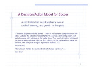 A Decision/Action Model for Soccer

         A constraints led, interdisciplinary look at
        survival, winning, and growth in the game


“You need players who are ‘SOB’s’. There is no room for compassion on the
pitch. Outside the pitch the “street fighter” becomes a different person, just
as in the case with soldiers at the battle lines. This survival instinct brings out
forces that were unknown before. And, playing at the top-level is a battle for
survival. The story that it is just a game is ‘bullshit.’”[112]
Rinus Michels,
“He who can handle the quickest rate of change survives.”[115]
John Boyd




                                                                                      1
 
