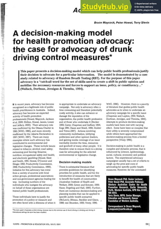 Advancing knowledge
Bruce Maycock, Peter Howat, Terry Slevin
A decision-making model
for health promotion advocacy:
the case for advocacy of drunk
driving control measures*
This paper presents a decision-making model which can help public health professionals justify
their decision to advocate for a particular intervention. The model is demonstrated by a case
study related to advocacy of Random Breath Testing (RB1). For the purpose of this paper
advocacy is a "catch-all word for the set of skills used to create a shift in public opinion and
mobilise the necessary resources and forces to support an issue, policy, or constituency..."
(Wallack, Dorfman, Jernigan & Themba, 1994).
I In recent years, advocacy has become
recognised as a legitimate role of public
health practitioners in Australia. Indeed,
advocacy has become an expected
activity of health promotion
professionals (Howat, Maycock, Jackson
et al, 2000; Shilton, Howat, James, Lower
and Jeffery, 2000). Their advocacy role
was confirmed by the Ottawa Charter in
1986 (WHO, 1986), and more recently
reaffirmed by the Jakarta Declaration in
1997 (WHO, 1997). There are many
examples where such advocacy has
contributed to environmental and
legislative changes. These include issues
related to tobacco; alcohol; road safety;
swimming pool fencing; firearms;
nutrition; occupational safety and health;
and electronic gambling (Howat, Sleet
and Smith, 1991; Howat, O'Connor and
Slinger 1992; Productivity Commission,
1998; Productivity Commission, 1999).
Initiative for this advocacy has come
from a variety of sources with local
action groups, professional associations
and non-government agencies leading the
way. Increasing numbers of the
individuals who instigate the advocacy
on behalf of these organisations are
trained public health professionals.
These individuals have to justify the
promotion of a policy or measure and
are often faced with a dilemma of when it
is appropriate to undertake an advocacy
campaign. Not only is advocacy often a
time consuming and therefore potentially
costly activity, it also can enhance or
damage the reputation of the
organisation, the public health profession
and of those who undertake it (Becker
1993; Carey, Chapman and Gaffney 1994;
Engs 1991; Hawe and Shiell, 1995; Holder
and Treno,1997). Actions involving
community mobilisation, lobbying
politicians and other opinion leaders,
and gaining media coverage of an issue
inevitably involve the time, resources
and goodwill of many other people. It is
therefore wise to ensure there is a strong
case for advocating for the selected
environmental or legislative change.
Decision-making models
·. There is substantial literature that
provides guidelines for identifying
priorities for public health, and for the
introduction of measures that are likely
to benefit the health of communities
(Australian Institute of Health and
Welfare, 2000; Green and Kreuter, 1999;
Hawe, Degeling and Hall, 1990). Further,
there are numerous decision-making and
planning models that can be applied to
specific public health scenarios
(McLeory, Bibeau, Steckler and Glanz, 1
1988; van Beurden, 1995; Viney, 1996;
'"The term used in Australia is drink driving, however due to the common use of drunk driving or drinking and driving in
international settings the term has been rnodified.
IUHPE- PROMOTION & EDUCATION VOL Vlll/2. 2001
WHO, 1986). However, there is a paucity
of literature that guides public health
advocates as to when to undertake an
advocacy campaign for a specific issue
(Chapman and Lupton, 1994; Wallack,
Dorfman, Jernigan, and Themba, 1994).
Attempts to produce decision-making
models have been met with varying
effect. Some have been so complex that
their utility is severely compromised
while others have approached the
decision-making process from a limited
perspective (Viney 1996).
Decision-making in public health is a
complex and dynamic process, that is
influenced by science, epidemiology,
social, cultural, economic and political
factors. The experienced advocacy
campaigner usually has a set of criteria to
weigh up the pros and cons of
advocating for specific public health
measures. However, for the uninitiated
Bruce Maycock PhD, Seriiorlecturer;
Peter Howat PhD, Associate Professor;
·.Western Australian .. Centre .for····Health .•.
Promotion ·Research, Curtin>University, ｾ＠
·Perth, Western Australia, GPO Box 01987, 1
WA 6845. ·• .. •. .. i< < ,
Jerry Slevin, MPH, Senior Manager,
Education and Research, Cancer
Foundation of Western Australia.
Correspondence to Bruce Maycock,
•••b.maycock@curtin.edu.au
59!
 