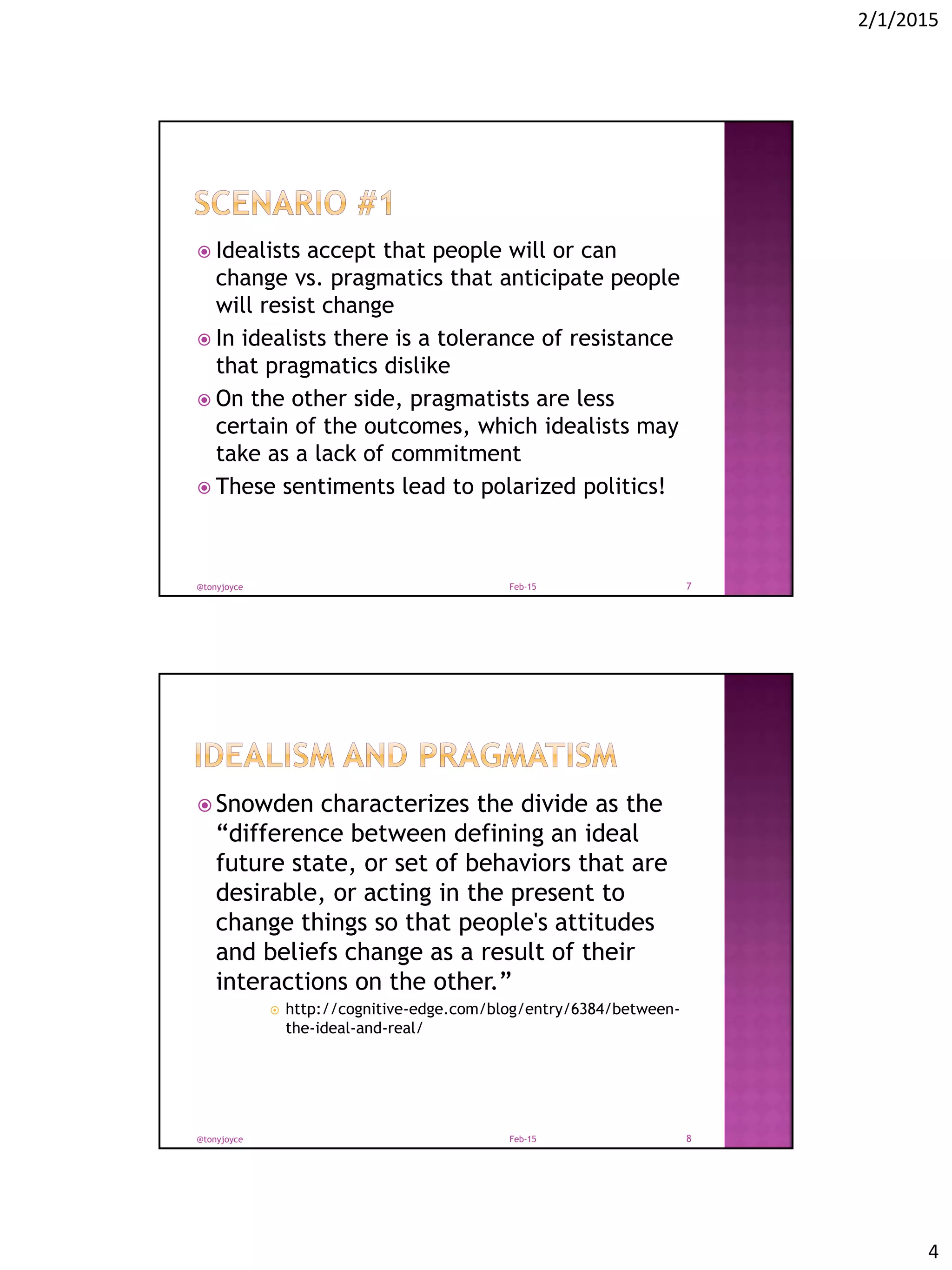 2/1/2015
4
 Idealists accept that people will or can
change vs. pragmatics that anticipate people
will resist change
 In idealists there is a tolerance of resistance
that pragmatics dislike
 On the other side, pragmatists are less
certain of the outcomes, which idealists may
take as a lack of commitment
 These sentiments lead to polarized politics!
Feb-15@tonyjoyce 7
 Snowden characterizes the divide as the
“difference between defining an ideal
future state, or set of behaviors that are
desirable, or acting in the present to
change things so that people's attitudes
and beliefs change as a result of their
interactions on the other.”
 http://cognitive-edge.com/blog/entry/6384/between-
the-ideal-and-real/
Feb-15@tonyjoyce 8
 