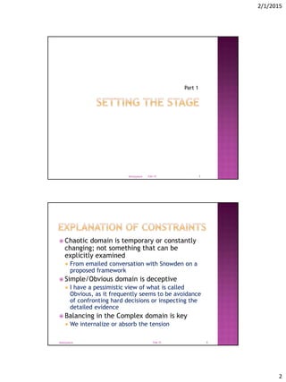 2/1/2015
2
Part 1
Feb-15@tonyjoyce 3
 Chaotic domain is temporary or constantly
changing; not something that can be
explicitly examined
 From emailed conversation with Snowden on a
proposed framework
 Simple/Obvious domain is deceptive
 I have a pessimistic view of what is called
Obvious, as it frequently seems to be avoidance
of confronting hard decisions or inspecting the
detailed evidence
 Balancing in the Complex domain is key
 We internalize or absorb the tension
Feb-15@tonyjoyce 4
 