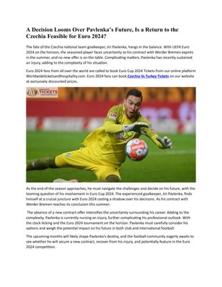 A Decision Looms Over Pavlenka’s Future, Is a Return to the
Czechia Feasible for Euro 2024?
The fate of the Czechia national team goalkeeper, Jiri Pavlenka, hangs in the balance. With UEFA Euro
2024 on the horizon, the seasoned player faces uncertainty as his contract with Werder Bremen expires
in the summer, and no new offer is on the table. Complicating matters, Pavlenka has recently sustained
an injury, adding to the complexity of his situation.
Euro 2024 fans from all over the world are called to book Euro Cup 2024 Tickets from our online platform
Worldwideticketsandhospitality.com. Euro 2024 fans can book Czechia Vs Turkey Tickets on our website
at exclusively discounted prices.
As the end of the season approaches, he must navigate the challenges and decide on his future, with the
looming question of his involvement in Euro Cup 2024. The experienced goalkeeper, Jiri Pavlenka, finds
himself at a crucial juncture with Euro 2024 casting a shadow over his decisions. As his contract with
Werder Bremen reaches its conclusion this summer.
The absence of a new contract offer intensifies the uncertainty surrounding his career. Adding to the
complexity, Pavlenka is currently nursing an injury, further complicating his professional outlook. With
the clock ticking and the Euro 2024 tournament on the horizon. Pavlenka must carefully consider his
options and weigh the potential impact on his future in both club and international football.
The upcoming months will likely shape Pavlenka's destiny, and the football community eagerly awaits to
see whether he will secure a new contract, recover from his injury, and potentially feature in the Euro
2024 competition.
 