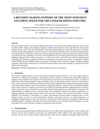 European Journal of Business and Management                                                              www.iiste.org
ISSN 2222-1905 (Paper) ISSN 2222-2839 (Online)
Vol 4, No.18, 2012


     A DECISION MAKING SUPPORT OF THE MOST EFFICIENT
     STEAMING SPEED FOR THE LINER BUSINESS INDUSTRY
                                    N.S.F. ABDUL RAHMAN (Corresponding author)
                 Department of Maritime Management, Faculty of Maritime Studies and Marine Science
                    Universiti Malaysia Terengganu, 21030 Kuala Terengganu, Terengganu, Malaysia.
                                     Tel: +609-6684252     E-mail: nsfitri@umt.edu.my


The research is financed by the Ministry of Higher Education, Malaysia and Universiti Malaysia Terengganu.


Abstract
Due to the global economic recession, the global financial crisis, the increase of the bunker fuel prices and the issue
of global climate change, many shipping companies suffered operating their vessels especially for the long-haul
business services, such as the Asia-Europe trade. These global factors influence not only the movement of container
volumes, but the ship expenditure costs and revenues are also affected. Selection of the most efficient steaming speed
of containerships is an alternative solution for assisting shipping companies in planning a proactive business strategy
and reducing the ship expenditure costs. There are four different levels of steaming speed in the liner shipping sector.
Shipping companies need to make a decision as to which one of them will be the most efficient steaming speed
considering the elements of technical, financial, environmental and commercial aspects. A combination method
called FTOPSIS (Fuzzy-TOPSIS) method is presented in this paper. Such a method is capable of helping shipping
companies in the decision making process of the liner business industry. Extra slow steaming is classified as the most
efficient steaming speed.
Keywords: FTOPSIS; Shipping Business; Decision Making Process; Vessel Speed.


1.   Introduction
The container shipping industry is one of the popular maritime businesses because it can carry a large volume of
containers at a cheaper price compared to other transport modes. Therefore, it becomes the most preferred mode of
transport among importers and exporters for doing business especially for the international trades. A number of
global factors that occurred together in the past periods, such as 1) the global economic recession, 2) the financial
crisis, 3) the sharp increase of bunker fuel prices and 3) the issue of global climate change have created huge impacts
to the liner business industry. Due to the uncertainty of the global conditions, selection of the most efficient steaming
speed of liner vessels for a specific service loop is one of the most important decisions shipping lines has to make in
order to reduce the vessels’ expenditure costs together with providing a good service performance to customers. The
implementation of different levels of steaming speed will automatically influence the financial performance of
shipping companies with other elements, such as the total days of journey time and the total number of vessels
deployed. The motivation of this paper is to analyse and determine the most efficient steaming speed of liner
business industry in terms of service performance, technical, commercial and also cost saving perspectives. A
combination method between a fuzzy set theory and a technique for order preference by similarity to ideal solution
(TOPSIS) method is applied in this study. To retrieve the feasibility of the scientific method developed, a test case
that related to the current situation is studied as an applicable case of interest.


2.   Literature Review
The world’s gross domestic products (GDP) decreased by 2.2% in 2009, while trade dropped by 14.4% as traders and
factories used up their inventories in the same year (World Bank, 2010). 2009 was the worst global economic
recession in over seven decades and the sharpest decline in the volume of global merchandise trade (UNCTAD,
                                                           37
 