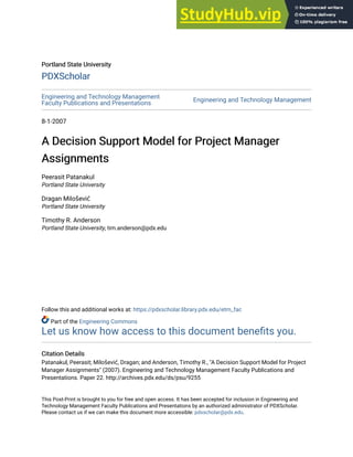 Portland State University
Portland State University
PDXScholar
PDXScholar
Engineering and Technology Management
Faculty Publications and Presentations
Engineering and Technology Management
8-1-2007
A Decision Support Model for Project Manager
A Decision Support Model for Project Manager
Assignments
Assignments
Peerasit Patanakul
Portland State University
Dragan Milošević
Portland State University
Timothy R. Anderson
Portland State University, tim.anderson@pdx.edu
Follow this and additional works at: https://pdxscholar.library.pdx.edu/etm_fac
Part of the Engineering Commons
Let us know how access to this document benefits you.
Citation Details
Citation Details
Patanakul, Peerasit; Milošević, Dragan; and Anderson, Timothy R., "A Decision Support Model for Project
Manager Assignments" (2007). Engineering and Technology Management Faculty Publications and
Presentations. Paper 22. http://archives.pdx.edu/ds/psu/9255
This Post-Print is brought to you for free and open access. It has been accepted for inclusion in Engineering and
Technology Management Faculty Publications and Presentations by an authorized administrator of PDXScholar.
Please contact us if we can make this document more accessible: pdxscholar@pdx.edu.
 