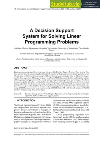 46 International Journal of Decision Support System Technology, 6(2), 46-62, April-June 2014
Copyright © 2014, IGI Global. Copying or distributing in print or electronic forms without written permission of IGI Global is prohibited.
ABSTRACT
Linear programming algorithms have been widely used in Decision Support Systems. These systems have
incorporated linear programming algorithms for the solution of the given problems. Yet, the special structure
of each linear problem may take advantage of different linear programming algorithms or different techniques
used in these algorithms. This paper proposes a web-based DSS that assists decision makers in the solution
of linear programming problems with a variety of linear programming algorithms and techniques. Two linear
programming algorithms have been included in the DSS: (i) revised simplex algorithm and (ii) exterior primal
simplex algorithm. Furthermore, ten scaling techniques, five basis update methods and eight pivoting rules
have been incorporated in the DSS. All linear programming algorithms and methods have been implemented
using MATLAB and converted to Java classes using MATLAB Builder JA, while the web interface of the DSS
has been designed using Java Server Pages.
A Decision Support
System for Solving Linear
Programming Problems
Nikolaos Ploskas, Department of Applied Informatics, University of Macedonia, Thessaloniki,
Greece
Nikolaos Samaras, Department of Applied Informatics, University of Macedonia,
Thessaloniki, Greece
Jason Papathanasiou, Department of Business Administration, University of Macedonia,
Thessaloniki, Greece
Keywords: Decision Making, Exterior Primal SimplexAlgorithm, Linear Programming, Revised Simplex
Algorithm, Web-based Decision Support Systems
1. INTRODUCTION
Web-based Decision Support Systems (DSS)
are computerized information systems that
provide decision support tools to managers or
business analysts using only a thin-client Web
Browser(Power&Kaparthi,2002).Web-based
DSS can assist a decision maker to: (i) retrieve,
analyze and display data from large databases,
(ii)provideaccesstoamodel,and(iii)establish
communicationanddecisionmakingindistrib-
uted teams (Power, 2000). In general, all types
of DSS, communication-driven, knowledge-
driven and document-driven (Bhargava et al.,
2007),canbeimplementedasaweb-basedDSS
(Power, 2000).
Linear programming algorithms have
been widely used in DSS for supplier selection
(Ghodsypour&O’Brien,1998),forestmanage-
ment planning systems (Lappi et al., 1996),
DOI: 10.4018/ijdsst.2014040103
 