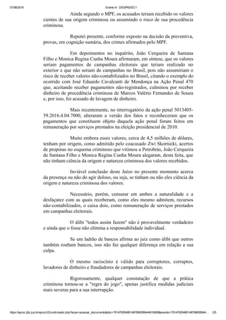 01/08/2016 Evento 9 ­ DESPADEC1
https://eproc.jfpr.jus.br/eprocV2/controlador.php?acao=acessar_documento&doc=701470054801467960056444910608&evento=70147005480146796005644… 2/5
Ainda segundo o MPF, os acusados teriam recebido os valores
cientes de sua origem criminosa ou assumindo o risco de sua procedência
criminosa.
Reputei presente, conforme exposto na decisão da preventiva,
provas, em cognição sumária, dos crimes afirmados pelo MPF.
Em  depoimentos  no  inquérito,  João  Cerqueira  de  Santana
Filho e Monica Regina Cunha Moura afirmaram, em síntese, que os valores
seriam  pagamentos  de  campanhas  eleitorais  que  teriam  realizado  no
exterior e que não seriam de campanhas no Brasil, pois não assumiriam o
risco de receber valores não­contabilizados no Brasil, citando o exemplo do
ocorrido com José Eduardo Cavalcanti de Mendonça na Ação Penal 470
que, aceitando receber pagamentos não­registrados, culminou por receber
dinheiro de procedência criminosa de Marcos Valério Fernandes de Souza
e, por isso, foi acusado de lavagem de dinheiro.
Mais recentemente, no interrogatório da ação penal 5013405­
59.2016.4.04.7000,  alteraram  a  versão  dos  fatos  e  reconheceram  que  os
pagamentos  que  constituem  objeto  daquela  ação  penal  foram  feitos  em
remuneração por serviços prestados na eleição presidencial de 2010. 
Muito embora esses valores, cerca de 4,5 milhões de dólares,
tenham por origem, como admitido pelo coacusado Zwi Skornicki, acertos
de propinas no esquema criminoso que vitimou a Petrobrás, João Cerqueira
de Santana Filho e Monica Regina Cunha Moura alegaram, desta feita, que
não tinham ciência da origem e natureza criminosa dos valores recebidos. 
Inviável  conclusão  deste  Juízo  no  presente  momento  acerca
da presença ou não do agir doloso, ou seja, se tinham ou não eles ciência da
origem e natureza criminosa dos valores. 
Necessário,  porém,  censurar  em  ambos  a  naturalidade  e  a
desfaçatez com as quais receberam, como eles mesmo admitem, recursos
não­contabilizados, o caixa dois, como remuneração de serviços prestados
em campanhas eleitorais. 
O álibi "todos assim fazem" não é provavelmente verdadeiro
e ainda que o fosse não elimina a responsabilidade individual.
Se um ladrão de bancos afirma ao juiz como álibi que outros
também roubam bancos, isso não faz qualquer diferença em relação a sua
culpa.
O  mesmo  raciocínio  é  válido  para  corruptores,  corruptos,
lavadores de dinheiro e fraudadores de campanhas eleitorais. 
Rigorosamente,  qualquer  constatação  de  que  a  prática
criminosa  tornou­se  a  "regra  do  jogo",  apenas  justifica  medidas  judiciais
mais severas para a sua interrupção.
 