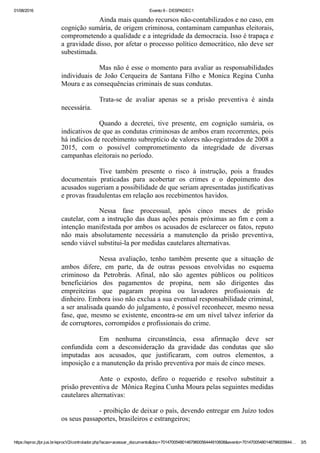 01/08/2016 Evento 9 ­ DESPADEC1
https://eproc.jfpr.jus.br/eprocV2/controlador.php?acao=acessar_documento&doc=701470054801467960056444910608&evento=70147005480146796005644… 3/5
Ainda mais quando recursos não­contabilizados e no caso, em
cognição sumária, de origem criminosa, contaminam campanhas eleitorais,
comprometendo a qualidade e a integridade da democracia. Isso é trapaça e
a gravidade disso, por afetar o processo político democrático, não deve ser
subestimada.
Mas não é esse o momento para avaliar as responsabilidades
individuais  de  João  Cerqueira  de  Santana  Filho  e  Monica  Regina  Cunha
Moura e as consequências criminais de suas condutas.
Trata­se  de  avaliar  apenas  se  a  prisão  preventiva  é  ainda
necessária. 
Quando  a  decretei,  tive  presente,  em  cognição  sumária,  os
indicativos de que as condutas criminosas de ambos eram recorrentes, pois
há indícios de recebimento subreptício de valores não­registrados de 2008 a
2015,  com  o  possível  comprometimento  da  integridade  de  diversas
campanhas eleitorais no período. 
Tive  também  presente  o  risco  à  instrução,  pois  a  fraudes
documentais  praticadas  para  acobertar  os  crimes  e  o  depoimento  dos
acusados sugeriam a possibilidade de que seriam apresentadas justificativas
e provas fraudulentas em relação aos recebimentos havidos. 
Nessa  fase  processual,  após  cinco  meses  de  prisão
cautelar, com a instrução das duas ações penais próximas ao fim e com a
intenção manifestada por ambos os acusados de esclarecer os fatos, reputo
não  mais  absolutamente  necessária  a  manutenção  da  prisão  preventiva,
sendo viável substitui­la por medidas cautelares alternativas. 
Nessa  avaliação,  tenho  também  presente  que  a  situação  de
ambos  difere,  em  parte,  da  de  outras  pessoas  envolvidas  no  esquema
criminoso  da  Petrobrás.  Afinal,  não  são  agentes  públicos  ou  políticos
beneficiários  dos  pagamentos  de  propina,  nem  são  dirigentes  das
empreiteiras  que  pagaram  propina  ou  lavadores  profissionais  de
dinheiro. Embora isso não exclua a sua eventual responsabilidade criminal,
a ser analisada quando do julgamento, é possível reconhecer, mesmo nessa
fase, que, mesmo se existente, encontra­se em um nível talvez inferior da
de corruptores, corrompidos e profissionais do crime. 
Em  nenhuma  circunstância,  essa  afirmação  deve  ser
confundida  com  a  desconsideração  da  gravidade  das  condutas  que  são
imputadas  aos  acusados,  que  justificaram,  com  outros  elementos,  a
imposição e a manutenção da prisão preventiva por mais de cinco meses.
Ante  o  exposto,  defiro  o  requerido  e  resolvo  substituir  a
prisão preventiva de  Mônica Regina Cunha Moura pelas seguintes medidas
cautelares alternativas:
­ proibição de deixar o país, devendo entregar em Juízo todos
os seus passaportes, brasileiros e estrangeiros; 
 