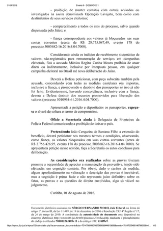 01/08/2016 Evento 9 ­ DESPADEC1
https://eproc.jfpr.jus.br/eprocV2/controlador.php?acao=acessar_documento&doc=701470054801467960056444910608&evento=70147005480146796005644… 4/5
­  proibição  de  manter  contatos  com  outros  acusados  ou
investigados  na  assim  denominada  Operação  Lavajato,  bem  como  com
destinatários de seus serviços eleitorais;
­ comparecimento a todos os atos do processo, salvo quando
dispensada pelo Júizo; e
­  fiança  correspondente  aos  valores  já  bloqueados  nas  suas
contas  correntes  (cerca  de  R$  28.755.087,49,  evento  178  do
processo 5003682­16.2016.4.04.7000).
Considerando ainda os indícios de recebimento sistemático de
valores  não­registrados  para  remuneração  de  serviços  em  campanhas
eleitorais, fica a acusada Mônica Regina Cunha Moura proibida de atuar
direta  ou  indiretamente,  inclusive  por  interposta  pessoa,  em  qualquer
campanha eleitoral no Brasil até nova deliberação do Juízo. 
Deverá a Defesa peticionar, com peça subscrita também pela
acusada,  concordando  com  todas  as  medidas  cautelares  ora  impostas,
inclusive a fiança, e promovendo o depósito dos passaportes se isso já não
foi  feito.  Evidentemente,  havendo  concordância,  inclusive  com  a  fiança,
deverá  a  Defesa  desistir  dos  recursos  promovidos  para  liberação  dos
valores (processo 5010954­61.2016.4.04.7000).
Apresentada a petição e depositados os passaportes, expeça­
se o alvará de soltura e termo de compromisso.
Oficie  a  Secretaria  ainda  à  Delegacia  de  Fronteiras  da
Polícia Federal comunicando a proibição de deixar o país.
Pretendendo João Cerqueira de Santana Filho a extensão do
benefício, deverá peticionar nos mesmos termos e condições, observando,
como  fiança,  os  valores  bloqueados  em  suas  contas  correntes  (cerca  de
R$ 2.756.426,95, evento 178 do processo 5003682­16.2016.4.04.7000). Se
apresentada petição nesse sentido, faça a Secretaria os autos conclusos para
deliberação.
As  considerações  ora  realizadas  sobre  as  provas  tiveram
presente a necessidade de apreciar a manutenção da preventiva, tendo sido
efetuadas  em  cognição  sumária.  Por  óbvio,  dado  o  caráter  da  medida,
algum  aprofundamento  na  valoração  e  descrição  das  provas  é  inevitável,
mas  a  cognição  é  prima  facie  e  não  representa  juízo  definitivo  sobre  os
fatos,  as  provas  e  as  questões  de  direito  envolvidas,  algo  só  viável  no
julgamento.
Curitiba, 01 de agosto de 2016.
 
Documento eletrônico assinado por SÉRGIO FERNANDO MORO, Juiz Federal, na forma do
artigo 1º, inciso III, da Lei 11.419, de 19 de dezembro de 2006 e Resolução TRF 4ª Região nº 17,
de  26  de  março  de  2010.  A  conferência  da  autenticidade  do  documento  está  disponível  no
endereço eletrônico http://www.trf4.jus.br/trf4/processos/verifica.php, mediante o preenchimento
do código verificador 700002262489v11 e do código CRC d3fdf9e9. 
 