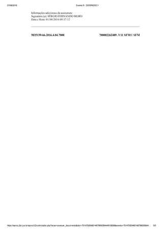 01/08/2016 Evento 9 ­ DESPADEC1
https://eproc.jfpr.jus.br/eprocV2/controlador.php?acao=acessar_documento&doc=701470054801467960056444910608&evento=70147005480146796005644… 5/5
5035139­66.2016.4.04.7000 700002262489 .V11 SFM© SFM
Informações adicionais da assinatura:
Signatário (a): SÉRGIO FERNANDO MORO
Data e Hora: 01/08/2016 09:37:12
 
 
 
