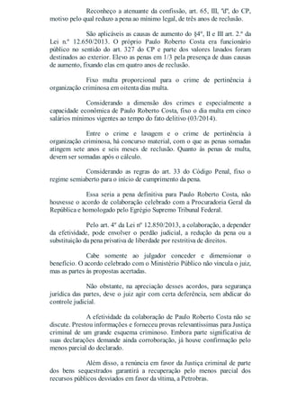 Reconheço a atenuante da confissão, art. 65, III, "d", do CP,
motivo pelo qual reduzo a pena ao mínimo legal, de três anos de reclusão.
São aplicáveis as causas de aumento do §4º, II e III art. 2.º da
Lei n.º 12.650/2013. O próprio Paulo Roberto Costa era funcionário
público no sentido do art. 327 do CP e parte dos valores lavados foram
destinados ao exterior. Elevo as penas em 1/3 pela presença de duas causas
de aumento, fixando elas em quatro anos de reclusão.
Fixo multa proporcional para o crime de pertinência à
organização criminosa em oitenta dias multa.
Considerando a dimensão dos crimes e especialmente a
capacidade econômica de Paulo Roberto Costa, fixo o dia multa em cinco
salários mínimos vigentes ao tempo do fato delitivo (03/2014).
Entre o crime e lavagem e o crime de pertinência à
organização criminosa, há concurso material, com o que as penas somadas
atingem sete anos e seis meses de reclusão. Quanto às penas de multa,
devem ser somadas após o cálculo.
Considerando as regras do art. 33 do Código Penal, fixo o
regime semiaberto para o início de cumprimento da pena.
Essa seria a pena definitiva para Paulo Roberto Costa, não
houvesse o acordo de colaboração celebrado com a Procuradoria Geral da
República e homologado pelo Egrégio Supremo Tribunal Federal.
Pelo art. 4º da Lei nº 12.850/2013, a colaboração, a depender
da efetividade, pode envolver o perdão judicial, a redução da pena ou a
substituição da pena privativa de liberdade por restritiva de direitos.
Cabe somente ao julgador conceder e dimensionar o
benefício. O acordo celebrado com o Ministério Público não vincula o juiz,
mas as partes às propostas acertadas.
Não obstante, na apreciação desses acordos, para segurança
jurídica das partes, deve o juiz agir com certa deferência, sem abdicar do
controle judicial.
A efetividade da colaboração de Paulo Roberto Costa não se
discute. Prestou informações e forneceu provas relevantíssimas para Justiça
criminal de um grande esquema criminoso. Embora parte significativa de
suas declarações demande ainda corroboração, já houve confirmação pelo
menos parcial do declarado.
Além disso, a renúncia em favor da Justiça criminal de parte
dos bens sequestrados garantirá a recuperação pelo menos parcial dos
recursos públicos desviados em favor da vítima, a Petrobras.
 