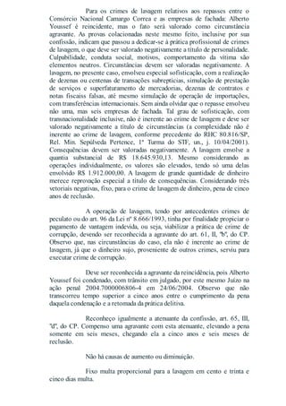 Para os crimes de lavagem relativos aos repasses entre o
Consórcio Nacional Camargo Correa e as empresas de fachada: Alberto
Youssef é reincidente, mas o fato será valorado como circunstância
agravante. As provas colacionadas neste mesmo feito, inclusive por sua
confissão, indicam que passou a dedicar-se à prática profissional de crimes
de lavagem, o que deve ser valorado negativamente a título de personalidade.
Culpabilidade, conduta social, motivos, comportamento da vítima são
elementos neutros. Circunstâncias devem ser valoradas negativamente. A
lavagem, no presente caso, envolveu especial sofisticação, com a realização
de dezenas ou centenas de transações subreptícias, simulação de prestação
de serviços e superfaturamento de mercadorias, dezenas de contratos e
notas fiscaiss falsas, até mesmo simulação de operação de importações,
com transferências internacionais. Sem ainda olvidar que o repasse envolveu
não uma, mas seis empresas de fachada. Tal grau de sofisticação, com
transnacionalidade inclusive, não é inerente ao crime de lavagem e deve ser
valorado negativamente a título de circunstâncias (a complexidade não é
inerente ao crime de lavagem, conforme precedente do RHC 80.816/SP,
Rel. Min. Sepúlveda Pertence, 1ª Turma do STF, un., j. 10/04/2001).
Consequências devem ser valoradas negativamente. A lavagem envolve a
quantia substancial de R$ 18.645.930,13. Mesmo considerando as
operações individualmente, os valores são elevados, tendo só uma delas
envolvido R$ 1.912.000,00. A lavagem de grande quantidade de dinheiro
merece reprovação especial a título de consequências. Considerando três
vetoriais negativas, fixo, para o crime de lavagem de dinheiro, pena de cinco
anos de reclusão.
A operação de lavagem, tendo por antecedentes crimes de
peculato ou do art. 96 da Lei nº 8.666/1993, tinha por finalidade propiciar o
pagamento de vantagem indevida, ou seja, viabilizar a prática de crime de
corrupção, devendo ser reconhecida a agravante do art. 61, II, "b", do CP.
Observo que, nas circunstâncias do caso, ela não é inerente ao crime de
lavagem, já que o dinheiro sujo, proveniente de outros crimes, serviu para
executar crime de corrupção.
Deve ser reconhecida a agravante da reincidência, pois Alberto
Youssef foi condenado, com trânsito em julgado, por este mesmo Juízo na
ação penal 2004.7000006806-4 em 24/06/2004. Observo que não
transcorreu tempo superior a cinco anos entre o cumprimento da pena
daquela condenação e a retomada da prática delitiva.
Reconheço igualmente a atenuante da confissão, art. 65, III,
"d", do CP. Compenso uma agravante com esta atenuante, elevando a pena
somente em seis meses, chegando ela a cinco anos e seis meses de
reclusão.
Não há causas de aumento ou diminuição.
Fixo multa proporcional para a lavagem em cento e trinta e
cinco dias multa.
 