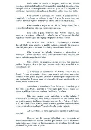 Entre todos os crimes de lavagem, inclusive do veículo,
reconheço continuidade delitiva. Considerando a quantidade de crimes, vinte
e um pelo menos, elevo as penas do crime mais grave em 2/3, chegando elas
a nove anos e dois meses de reclusão e duzentos e vinte e cinco dias multa.
Considerando a dimensão dos crimes e especialmente a
capacidade econômica de Alberto Youssef, fixo o dia multa em cinco
salários mínimos vigentes ao tempo do último fato delitivo (05/2013).
Considerando as regras do art. 33 do Código Penal, fixo o
regime fechado para o início de cumprimento da pena.
Essa seria a pena definitiva para Alberto Youssef, não
houvesse o acordo de colaboração celebrado com a Procuradoria Geral da
República e homologado pelo Egrégio Supremo Tribunal Federal.
Pelo art. 4º da Lei nº 12.850/2013, a colaboração, a depender
da efetividade, pode envolver o perdão judicial, a redução da pena ou a
substituição da pena privativa de liberdade por restritiva de direitos.
Cabe somente ao julgador conceder e dimensionar o
benefício. O acordo celebrado com o Ministério Público não vincula o juiz,
mas as partes às propostas acertadas.
Não obstante, na apreciação desses acordos, para segurança
jurídica das partes, deve o juiz agir com certa deferência, sem abdicar do
controle judicial.
A efetividade da colaboração de Alberto Youssef não se
discute. Prestou informações e forneceu provas relevantíssimas para Justiça
criminal de um grande esquema criminoso. Embora parte significativa de
suas declarações demande ainda corroboração, já houve confirmação pelo
menos parcial do declarado.
Além disso, a renúncia em favor da Justiça criminal de parte
dos bens sequestrados garantirá a recuperação pelo menos parcial dos
recursos públicos desviados, em favor da vítima, a Petrobras.
Não cabe, porém, como pretendido o perdão judicial. A
efetividade da colaboração não é o único elemento a ser considerado. Deve
ter o Juízo presente também os demais elementos do §1.º do art. 4º da Lei
nº 12.850/2013. Nesse aspecto, considerando a gravidade em concreto dos
crimes praticados por Alberto Youssef, não cabe perdão judicial.
Adoto, portanto, as penas acertadas no acordo de colaboração
premiada.
Observo que há alguma dificuldade para concessão do
benefício decorrente do acordo, uma vez que Alberto Youssef responde a
várias outras ações penais e o dimensionamento do favor legal dependeria da
prévia unificação de todas as penas.
 