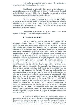Fixo multa proporcional para o crime de pertinência à
organização criminosa de oitenta dias multa.
Considerando a dimensão dos crimes e especialmente a
capacidade econômica de Waldomiro de Oliveira (renda mensal declarada
de R$ 2.500,00 - evento 1.080), fixo o dia multa em um salário mínimo
vigentes ao tempo do último fato delitivo (03/2014).
Entre os crimes de lavagem e o crime de pertinência à
organização criminosa, há concurso material, motivo pelo qual as penas
somadas chegam a onze anos e seis meses de reclusão, que reputo
definitivas para Waldomiro de Oliveira. As penas de multa devem ser
somadas após o cálculo do valor.
Considerando as regras do art. 33 do Código Penal, fixo o
regime fechado para o início de cumprimento da pena.
421. Leonardo Meirelles
Para os crimes de lavagem relativos aos repasses entre o
Consórcio Nacional Camargo Correa e as empresas de fachada: Leonardo
Meirelles não tem antecedentes registrados no processo. As provas
colacionadas neste mesmo feito, inclusive por sua confissão, indicam que
dedicava-se ao crime como meio de vida, sendo uma espécie de operador do
mercado de câmbio negro que passou lavar dinheiro, o que deve ser valorado
negativamente a título de personalidade. Culpabilidade, conduta social,
motivos, comportamento da vítima são elementos neutros. Circunstâncias
devem ser valoradas negativamente. A lavagem, no presente caso, envolveu
especial sofisticação, com a realização de dezenas ou centenas de
transações subreptícias, simulação de prestação de serviços e
superfaturamento de mercadorias, dezenas de contratos e notas fiscais
falsas, até mesmo simulação de operação de importações, com
transferências internacionais. Sem ainda olvidar que o repasse envolveu não
uma, mas seis empresas de fachada. Tal grau de sofisticação, com
transnacionalidade inclusive, não é inerente ao crime de lavagem e deve ser
valorado negativamente a título de circunstâncias (a complexidade não é
inerente ao crime de lavagem, conforme precedente do RHC 80.816/SP,
Rel. Min. Sepúlveda Pertence, 1ª Turma do STF, un., j. 10/04/2001).
Consequências devem ser valoradas negativamente. A lavagem envolve a
quantia substancial de R$ 18.645.930,13. Mesmo considerando as
operações individualmente, os valores são elevados, tendo só uma delas
envolvido R$ 1.912.000,00. A lavagem de grande quantidade de dinheiro
merece reprovação especial a título de consequências. Considerando três
vetoriais negativas, fixo, para o crime de lavagem de dinheiro, pena de cinco
anos de reclusão.
A operação de lavagem, tendo por antecedentes crimes de
peculato ou do art. 96 da Lei nº 8.666/1993, tinha por finalidade propiciar o
pagamento de vantagem indevida, ou seja, viabilizar a prática de crime de
corrupção, devendo ser reconhecida a agravante do art. 61, II, "b", do CP.
 