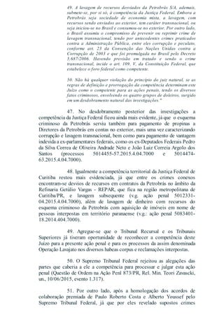 49. A lavagem de recursos desviados da Petrobrás S/A, ademais,
submete-se, por si só, à competência da Justiça Federal. Embora a
Petrobrás seja sociedade de economia mista, a lavagem, com
recursos sendo enviados ao exterior, tem caráter transnacional, ou
seja iniciou-se no Brasil e consumou-se no exterior. Por outro lado,
o Brasil assumiu o compromisso de prevenir ou reprimir crime de
lavagem transnacional, tendo por antecedentes crimes praticados
contra a Administração Pública, entre eles corrupção e peculato,
conforme art. 23 da Convenção das Nações Unidas contra a
Corrupção de 2003 e que foi promulgada no Brasil pelo Decreto
5.687/2006. Havendo previsão em tratado e sendo o crime
transnacional, incide o art. 109, V, da Constituição Federal, que
estabelece o foro federal como competente.
50. Não há qualquer violação do princípio do juiz natural, se as
regras de definição e prorrogação da competência determinam este
Juízo como o competente para as ações penais, tendo os diversos
fatos criminosos, envolvendo os quatro grupos de doleiros, surgido
em um desdobramento natural das investigações."
47. No desdobramento posterior das investigações a
competência da Justiça Federal ficou ainda mais evidente, já que o esquema
criminoso da Petrobrás serviu também para pagamento de propinas a
Diretores da Petrobrás em contas no exterior, mais uma vez caracterizando
corrupção e lavagem transnacional, bem como para pagamento de vantagem
indevida a ex-parlamentares federais, como os ex-Deputados Federais Pedro
da Silva Correa de Oliveira Andrade Neto e João Luiz Correia Argolo dos
Santos (processos 5014455-57.2015.4.04.7000 e 5014474-
63.2015.4.04.7000).
48. Igualmente a competência territorial da Justiça Federal de
Curitiba restou mais evidenciada, já que entre os crimes conexos
encontram-se desvios de recursos em contratos da Petrobrás no âmbito da
Refinaria Getúlio Vargas - REPAR, que fica na região metropolitana de
Curitiba/PR, e lavagem subsequente (v.g. ação penal 5012331-
04.2015.4.04.7000), além de lavagem de dinheiro com recursos do
esquema criminoso da Petrobrás com aquisição de imóveis em nome de
pessoas interpostas em território paranaense (v.g.: ação penal 5083401-
18.2014.404.7000).
49. Agregue-se que o Tribunal Recursal e os Tribunais
Superiores já tiveram oportunidade de reconhecer a competência deste
Juízo para a presente ação penal e para os processos da assim denominada
Operação Lavajato nos diversos habeas corpus e reclamações interpostas.
50. O Supremo Tribunal Federal rejeitou as alegações das
partes que caberia a ele a competência para processar e julgar esta ação
penal (Questão de Ordem na Ação Penl 873/PR, Rel. Min. Teori Zavascki,
un., 10/06/2015, evento 1.317).
51. Por outro lado, após a homologação dos acordos de
colaboração premiada de Paulo Roberto Costa e Alberto Youssef pelo
Supremo Tribunal Federal, já que por eles revelado supostos crimes
 