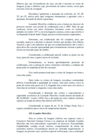 Observo que, nas circunstâncias do caso, ela não é inerente ao crime de
lavagem, já que o dinheiro sujo, proveniente de outros crimes, serviu para
executar crime de corrupção.
Reconheço igualmente a atenuante da confissão, art. 65, III,
"d", do CP, motivo pelo qual compenso mutuamente a agravante com a
atenuante, deixando de alterar a pena base.
Leonardo Meirelles colaborou com a Justiça no decorrer do
processo mesmo sem acordo de colaboração com o MPF. Mais do que
confessar, trouxe aos autos elementos relevantes como os contratos
juntados no evento 1.071 e em investigações conexas, como a que envolve o
ex-Deputado Federal André Vargas, prestou esclarecimentos importantes.
Entretanto, sua colaboração não foi completa, pois, por
exemplo, negou-se a declinar os demais clientes que atendeu, fora Alberto
Youssef, o que é um indicativo de que seu comprometimento não é total e
além disso lhe concede oportunidade para eventualmente retornar a práticas
ilícitas no mercado negro de câmbio.
Considerando a colaboração parcial, reduzo as penas em um
terço, para três anos e quatro meses de reclusão.
Eventualmente, se houver aprofundamento posterior da
colaboração, com a entrega de outros elementos relevantes, a redução das
penas pode ser ampliada na fase de execução.
Fixo multa proporcional para o crime de lavagem em trinta e
cinco dias multa.
Entre todos os crimes de lavagem, reconheço continuidade
delitiva. Considerando a quantidade de crimes, vinte pelo menos, elevo as
penas do crime mais grave em 2/3, chegando elas a cinco anos seis meses e
vinte dias de reclusão e cinquenta e cinco dias multa.
Considerando a dimensão dos crimes e especialmente a
capacidade econômica de Leonardo Meirelles (renda mensal declarada de
R$ 26.000,00 - evento 1.080), fixo o dia multa em cinco salários mínimos
vigentes ao tempo do último fato delitivo (05/2012).
Considerando as regras do art. 33 do Código Penal, fixo o
regime semiaberto para o início de cumprimento da pena.
422. Leandro Meirelles
Para os crimes de lavagem relativos aos repasses entre o
Consórcio Nacional Camargo Correa e as empresas de fachada: Leandro
Meirelles não tem antecedentes registrados no processo. Personalidade,
Culpabilidade, conduta social, motivos, comportamento da vítima são
elementos neutros. Circunstâncias devem ser valoradas negativamente. A
lavagem, no presente caso, envolveu especial sofisticação, com a realização
 