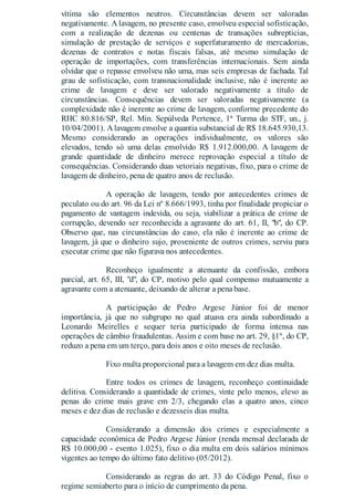 vítima são elementos neutros. Circunstâncias devem ser valoradas
negativamente. A lavagem, no presente caso, envolveu especial sofisticação,
com a realização de dezenas ou centenas de transações subreptícias,
simulação de prestação de serviços e superfaturamento de mercadorias,
dezenas de contratos e notas fiscais falsas, até mesmo simulação de
operação de importações, com transferências internacionais. Sem ainda
olvidar que o repasse envolveu não uma, mas seis empresas de fachada. Tal
grau de sofisticação, com transnacionalidade inclusive, não é inerente ao
crime de lavagem e deve ser valorado negativamente a título de
circunstâncias. Consequências devem ser valoradas negativamente (a
complexidade não é inerente ao crime de lavagem, conforme precedente do
RHC 80.816/SP, Rel. Min. Sepúlveda Pertence, 1ª Turma do STF, un., j.
10/04/2001). Alavagem envolve a quantia substancial de R$ 18.645.930,13.
Mesmo considerando as operações individualmente, os valores são
elevados, tendo só uma delas envolvido R$ 1.912.000,00. A lavagem de
grande quantidade de dinheiro merece reprovação especial a título de
consequências. Considerando duas vetoriais negativas, fixo, para o crime de
lavagem de dinheiro, pena de quatro anos de reclusão.
A operação de lavagem, tendo por antecedentes crimes de
peculato ou do art. 96 da Lei nº 8.666/1993, tinha por finalidade propiciar o
pagamento de vantagem indevida, ou seja, viabilizar a prática de crime de
corrupção, devendo ser reconhecida a agravante do art. 61, II, "b", do CP.
Observo que, nas circunstâncias do caso, ela não é inerente ao crime de
lavagem, já que o dinheiro sujo, proveniente de outros crimes, serviu para
executar crime que não figurava nos antecedentes.
Reconheço igualmente a atenuante da confissão, embora
parcial, art. 65, III, "d", do CP, motivo pelo qual compenso mutuamente a
agravante com a atenuante, deixando de alterar a pena base.
A participação de Pedro Argese Júnior foi de menor
importância, já que no subgrupo no qual atuava era ainda subordinado a
Leonardo Meirelles e sequer teria participado de forma intensa nas
operações de câmbio fraudulentas. Assim e com base no art. 29, §1º, do CP,
reduzo a pena em um terço, para dois anos e oito meses de reclusão.
Fixo multa proporcional para a lavagem em dez dias multa.
Entre todos os crimes de lavagem, reconheço continuidade
delitiva. Considerando a quantidade de crimes, vinte pelo menos, elevo as
penas do crime mais grave em 2/3, chegando elas a quatro anos, cinco
meses e dez dias de reclusão e dezesseis dias multa.
Considerando a dimensão dos crimes e especialmente a
capacidade econômica de Pedro Argese Júnior (renda mensal declarada de
R$ 10.000,00 - evento 1.025), fixo o dia multa em dois salários mínimos
vigentes ao tempo do último fato delitivo (05/2012).
Considerando as regras do art. 33 do Código Penal, fixo o
regime semiaberto para o início de cumprimento da pena.
 