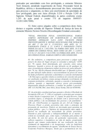 praticados por autoridades com foro privilegiado, o eminente Ministro
Teori Zavascki, atendendo requerimento do Exmo. Procurador Geral da
República, deferiu o desmembramento processual dos fatos, remetendo,
para processo e julgamento, os fatos sem envolvimento de autoridades de
foro privilegiado, para este Juízo (Petição 5.210 e Petição 5.245 do
Supremo Tribunal Federal, disponibilizados às partes conforme evento
1.293 da ação penal e evento 775 do inquérito 5049557-
14.2013.404.7000).
52. Entre outros julgados sobre a competência deste Juízo,
destaco o seguinte acórdão do Superior Tribunal de Justiça da lavra do
eminente Ministro Newton Trisotto (Desembargador Estadual convocado):
"PENAL. PROCESSO PENAL. CONSTITUCIONAL. HABEAS
CORPUS IMPETRADO EM SUBSTITUIÇÃO A RECURSO
PRÓPRIO. OPERAÇÃO 'LAVA JATO'. PACIENTE PRESO
PREVENTIVAMENTE E DEPOIS DENUNCIADO POR INFRAÇÃO
AO ART. 2º DA LEI N. 12.850/2013; AOS ARTS. 16, 21,
PARÁGRAFO ÚNICO, E 22, CAPUT E PARÁGRAFO ÚNICO,
TODOS DA LEI N. 7.492/1986, NA FORMA DOS ARTS. 29 E 69,
AMBOS DO CÓDIGO PENAL; BEM COMO AO ART. 1º, CAPUT,
C/C O § 4º, DA LEI N. 9.613/1998, NA FORMA DOS ARTS. 29 E 69
DO CÓDIGO PENAL. HABEAS CORPUS NÃO CONHECIDO.
01. De ordinário, a competência para processar e julgar ação
penal é do Juízo do 'lugar em que se consumar a infração ' (CPP,
art. 70, caput). Será determinada, por conexão, entre outras
hipóteses, 'quando a prova de uma infração ou de qualquer de
suas circunstâncias elementares influir na prova de outra infração '
(art. 76, inc. III).Os tribunais têm decidido que: I) 'Quando a prova
de uma infração influi direta e necessariamente na prova de outra
há liame probatório suficiente a determinar a conexão instrumental
'; II) 'Em regra a questão relativa à existência de conexão não pode
ser analisada em habeas corpus porque demanda revolvimento do
conjunto probatório, sobretudo, quando a conexão é instrumental;
todavia, quando o impetrante oferece prova pré-constituída,
dispensando dilação probatória, a análise do pedido é possível '
(HC 113.562/PR, Min. Jane Silva, Sexta Turma, DJe de 03/08/09).
02. Ao princípio constitucional que garante o direito à liberdade de
locomoção (CR, art. 5º, LXI) se contrapõe o princípio que assegura
a todos direito à segurança (art. 5º, caput), do qual decorre, como
corolário lógico, a obrigação do Estado com a 'preservação da
ordem pública e da incolumidade das pessoas e do patrimônio '
(CR, art. 144).Presentes os requisitos do art. 312 do Código de
Processo Penal, a prisão preventiva não viola o princípio da
presunção de inocência. Poderá ser decretada para garantia da
ordem pública - que é a 'hipótese de interpretação mais ampla e
flexível na avaliação da necessidade da prisão preventiva.
Entende-se pela expressão a indispensabilidade de se manter a
ordem na sociedade, que, como regra, é abalada pela prática de
um delito. Se este for grave, de particular repercussão, com
reflexos negativos e traumáticos na vida de muitos, propiciando
àqueles que tomam conhecimento da sua realização um forte
sentimento de impunidade e de insegurança, cabe ao Judiciário
determinar o recolhimento do agente ' (Guilherme de Souza Nucci).
Conforme Frederico Marques, 'desde que a permanência do réu,
 