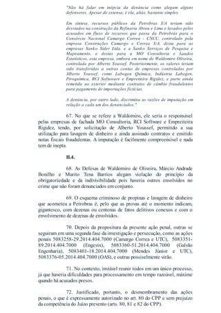 "Não há falar em inépcia da denúncia como alegam alguns
defensores. Apesar de extensa, é ela, aliás, bastante simples.
Em síntese, recursos públicos da Petrobras S/A teriam sido
desviados na construção da Refinaria Abreu e Lima e lavados pelos
acusados em fluxo de recursos que passa da Petrobrás para o
Consórcio Nacional Camargo Correa - CNCC, controlado pela
empresa Construções Camargo e Correa S/A, desta para as
empresas Sanko Sider Ltda. e a Sanko Serviços de Pesquisa e
Mapeamento, e destas para a MO Consultoria e Laudos
Estatísticos, esta empresa, embora em nome de Waldomiro Oliveira,
controlada por Alberto Youssef. Posteriormente, os valores teriam
sido transferidas a outras contas de empresas controladas por
Alberto Youssef, como Labogen Química, Indústria Labogen,
Piroquímica, RCI Softaware e Empreiteira Rigidez, e parte ainda
remetida ao exterior mediante contratos de câmbio fraudulentos
para pagamento de importações fictícias.
A denúncia, por outro lado, discrimina as razões de imputação em
relação a cada um dos denunciados."
67. No que se refere a Waldomiro, ele seria o responsável
pelas empresas de fachada MO Consultoria, RCI Software e Empreiteira
Rigidez, tendo, por solicitação de Alberto Youssef, permitido a sua
utilização para lavagem de dinheiro e ainda assinado contratos e emitido
notas fiscais fraudulentas. A imputação é facilmente compreensível e nada
tem de inepta.
II.4.
68. As Defesas de Waldomiro de Oliveira, Márcio Andrade
Bonilho e Murito Tena Barrios alegam violação do princípio da
obrigatoriedade e da indivisibilidade pois haveria outros envolvidos no
crime que não foram denunciados em conjunto.
69. O esquema criminoso de propinas e lavagem de dinheiro
que acometeu a Petrobras é, pelo que as provas até o momento indicam,
gigantesco, com dezenas ou centenas de fatos delitivos conexos e com o
envolvimento de dezenas de envolvidos.
70. Depois da propositura da presente ação penal, outras se
seguiram em uma segunda fase da investigação e persecução, como as ações
penais 5083258-29.2014.404.7000 (Camargo Correa e UTC), 5083351-
89.2014.404.7000 (Engevix), 5083360-51.2014.404.7000 (Galvão
Engenharia), 5083401-18.2014.404.7000 (Mendes Júnior e UTC),
5083376-05.2014.404.7000 (OAS), e outras possivelmente virão.
71. No contexto, inviável reunir todos em um único processo,
já que haveria dificuldades para processamento em tempo razoável, máxime
quando há acusados presos.
72. Justificado, portanto, o desmembramento das ações
penais, o que é expressamente autorizado no art. 80 do CPP e sem prejuízo
da competência do Juízo prevento (arts. 80, 81 e 82 do CPP).
 