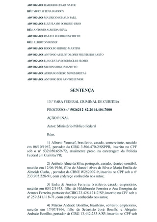 ADVOGADO: HAROLDO CESAR NATER
RÉU: MURILO TENA BARRIOS
ADVOGADO: MAURICIO SCHAUN JALIL
ADVOGADO: LUIZ FLAVIO BORGES D URSO
RÉU: ANTONIO ALMEIDA SILVA
ADVOGADO: RAFAELRODRIGUES CHECHE
RÉU: ALBERTO YOUSSEF
ADVOGADO: RODOLFO HEROLD MARTINS
ADVOGADO: ANTONIO AUGUSTO LOPES FIGUEIREDO BASTO
ADVOGADO: LUIS GUSTAVO RODRIGUES FLORES
ADVOGADO: NILTON SERGIO VIZZOTTO
ADVOGADO: ADRIANO SÉRGIO NUNES BRETAS
ADVOGADO: ANTONIO DOS SANTOS JUNIOR
SENTENÇA
13.ª VARAFEDERAL CRIMINAL DE CURITIBA
PROCESSO n.º 5026212-82.2014.404.7000
AÇÃO PENAL
Autor: Ministério Público Federal
Réus:
1) Alberto Youssef, brasileiro, casado, comerciante, nascido
em 06/10/1967, portador da CIRG 3.506.470-2/SSPPR, inscrito no CPF
sob o nº 532.050.659-72, atualmente preso na carceragem da Polícia
Federal em Curitiba/PR;
2) Antônio Almeida Silva, português, casado, técnico contábil,
nascido em 12/06/1956, filho de Manoel Alves da Silva e Maria Emilia de
Almeida Cunha, , portador da CRNE W252007-9, inscrito no CPF sob o nº
233.905.228-91, com endereço conhecido nos autos;
3) Esdra de Arantes Ferreira, brasileiro, casado, empresário,
nascido em 05/12/1975, filho de Hildebrando Ferreira e Ana Georgina de
Arantes Ferreira, portador da CIRG 23.428.471-7/SP, inscrito no CPF sob o
nº 259.541.118-71, com endereço conhecido nos autos;
4) Márcio Andrade Bonilho, brasileiro, solteiro, empresário,
nascido em 17/07/1966, filho de Sebastião José Bonilho e Abigahir
Andrade Bonilho, portador da CIRG 13.442.233-8/SP, inscrito no CPF sob
 
