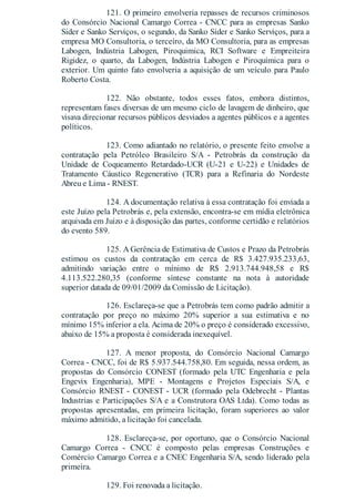 121. O primeiro envolveria repasses de recursos criminosos
do Consórcio Nacional Camargo Correa - CNCC para as empresas Sanko
Sider e Sanko Serviços, o segundo, da Sanko Sider e Sanko Serviços, para a
empresa MO Consultoria, o terceiro, da MO Consultoria, para as empresas
Labogen, Indústria Labogen, Piroquimica, RCI Software e Empreiteira
Rigidez, o quarto, da Labogen, Indústria Labogen e Piroquímica para o
exterior. Um quinto fato envolveria a aquisição de um veículo para Paulo
Roberto Costa.
122. Não obstante, todos esses fatos, embora distintos,
representam fases diversas de um mesmo ciclo de lavagem de dinheiro, que
visava direcionar recursos públicos desviados a agentes públicos e a agentes
políticos.
123. Como adiantado no relatório, o presente feito envolve a
contratação pela Petróleo Brasileiro S/A - Petrobrás da construção da
Unidade de Coqueamento Retardado-UCR (U-21 e U-22) e Unidades de
Tratamento Cáustico Regenerativo (TCR) para a Refinaria do Nordeste
Abreu e Lima - RNEST.
124. A documentação relativa à essa contratação foi enviada a
este Juízo pela Petrobrás e, pela extensão, encontra-se em mídia eletrônica
arquivada em Juízo e à disposição das partes, conforme certidão e relatórios
do evento 589.
125. A Gerência de Estimativa de Custos e Prazo da Petrobrás
estimou os custos da contratação em cerca de R$ 3.427.935.233,63,
admitindo variação entre o mínimo de R$ 2.913.744.948,58 e R$
4.113.522.280,35 (conforme síntese constante na nota à autoridade
superior datada de 09/01/2009 da Comissão de Licitação).
126. Esclareça-se que a Petrobrás tem como padrão admitir a
contratação por preço no máximo 20% superior a sua estimativa e no
mínimo 15% inferior a ela. Acima de 20% o preço é considerado excessivo,
abaixo de 15% a proposta é considerada inexequível.
127. A menor proposta, do Consórcio Nacional Camargo
Correa - CNCC, foi de R$ 5.937.544.758,80. Em seguida, nessa ordem, as
propostas do Consórcio CONEST (formado pela UTC Engenharia e pela
Engevix Engenharia), MPE - Montagens e Projetos Especiais S/A, e
Consórcio RNEST - CONEST - UCR (formado pela Odebrecht - Plantas
Industrias e Participações S/A e a Construtora OAS Ltda). Como todas as
propostas apresentadas, em primeira licitação, foram superiores ao valor
máximo admitido, a licitação foi cancelada.
128. Esclareça-se, por oportuno, que o Consórcio Nacional
Camargo Correa - CNCC é composto pelas empresas Construções e
Comércio Camargo Correa e a CNEC Engenharia S/A, sendo liderado pela
primeira.
129. Foi renovada a licitação.
 
