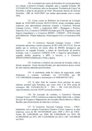 130. A estimativa de custos da Petrobras foi revista para baixo
em relação à primeira licitação, atingindo, para a segunda licitação, R$
2.876.069.382,78 (conforme valor no documento "Estimativa de Custos"da
Petrobrás e ainda no documento de título "Documento Interno do Sistema
Petrobrás - DIP, de 10/09/2009", nas mídias apresentadas com o evento
589).
131. Como consta no Relatório da Comissão de Licitação
datado de 10/09/2009 (Convite 0629131.09-8), foram convidadas quinze
empresas, mas apresentaram propostas somente o Consórcio Nacional
Camargo Correa - CNCC, a empreiteira MPE - Montagens e Projetos
Especiais S/A, o Consórcio CONEST (formado pela UTC Engenharia e pela
Engevix Engenharia) e o Consórcio RNEST - CONEST - UCR (formado
pela Odebrecht - Plantas Industrias e Participações S/Ae a Construtora OAS
Ltda).
132. O Consórcio Nacional Camargo Correa - CNCC
novamente apresentou a menor proposta, de R$ 3.446.149.572,61. Em um
padrão que se verificou em outras obras do RNEST, destaque-se que
repetiu-se, na segunda licitação, a ordem de classificação da primeira
licitação, com o Consórcio CONEST (UTC e Engevix) apresentando a
segunda melhor proposta, a MPE, a terceira, e o Consórico
RNEST/CONEST(Odebrecht e OAS), a quarta.
133. Conforme o relatório da comissão de licitação, todas as
demais propostas foram desclassificadas, por apresentarem preços acima
do valor máximo admitido pela Petrobrás.
134. A contratação ainda foi objeto de negociação, sendo
finalmente o contrato celebrado, em 22/12/2009, por R$
3.411.000.000,00, tomando o instrumento o nº 0800.0053457.09.2.
135. O valor final do contrato ficou próximo do preço
máximo aceitável pela Petrobras, que como visto é de 20% acima da
estimativa (R$ 2.876.069.382,78 + 20% = R$ 3.451.283.259,33),
especificamente cerca de 18,84% acima da estimativa.
136. Na execução do contrato, o Consórcio Nacional
Camargo Correa - CNCC contratou as empresas Sanko Sider Ltda. e a Sanko
Serviços de Pesquisa e Mapeamento, dos acusados Murilo Barrios e Márcio
Bonilho, para fornecimento de materiais e serviços.
137. O Consórcio Nacional Camargo Correa - CNCC,
juntamente com a própria Construtora Camarco Correa, repassou, as duas
empresas, cerca de R$ 105.850.000,00 entre 2009 e 2013 do CNCC.
Foram R$ 3.600.000,00 em 2009, R$ 8.000.000,00 em 2010, R$
62.600.000,00 em 2011, R$ 31.650.000,00 em 2012 e R$ 1.645.000,00
em 2014.
 