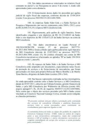 138. Tais dados encontram-se sintetizados no relatório fiscal
constante no anexo3 e no fluxograma no anexo 4 do evento 1, tendo sido
apresentados junto com a denúncia.
139. O fornecimento destes dados foi precedido por quebra
judicial do sigilo fiscal das empresas, conforme decisão de 15/04/2014
(evento 3) no processo 5023582-53.2014.404.7000.
140. As empresas Sanko Sider Ltda. e a Sanko Serviços de
Pesquisa e Mapeamento, por sua vez, repassaram, entre 2009 e 2013, cerca
de R$ 26.040.314,18 è empresa MO Consultoria Ltda.
141. Rigorosamente, pela quebra de sigilo bancário, foram
identificados cinquenta e sete depósitos de R$ 24.113.440,83 da Sanko
Sider e oito depósitos de R$ 1.926.873,35 da Sanko Serviços na conta da
MO Consultoria.
142. Tais dados encontram-se no Laudo Pericial nº
190/2014/SETEC/PR (evento 37 do processo 5027775-
48.2013.404.7000) e foram colhidos após quebra judicial de sigilo bancário
da MO Consultoria (decisão de 23/07/2013 no processo 5027775-
48.2013.404.7000, evento 15). Os créditos efetuados nas contas da MO
Consultoria encontram-se relacionados no apêndice "B" ao laudo 190/2014
(cópia no evento 1, anexo8).
143. Os repasses da Sanko Sider e da Sanko Serviços à MO
Consultoria estão amparados por documentos, especialmente notas fiscais
de prestação de serviços e de fornecimento de mercadorias, que foram
apresentados em Juízo pela própria Defesa de Márcio Bonilho e de Murilo
Tenas Barrios, dirigentes da Sanko Sider (eventos 298 e 364).
144. Nas buscas e apreensões realizadas na fase investigatória,
foi ainda apreendido contrato entre a Sanko Serviços e a MO Consultoria,
datado de 05/07/2011, subscrito por Fabiana Estaiano, gerente financeira da
Sanko, e pela MO Consultoria por Waldomiro de Oliveira (evento 488,
arquivo apinqpol17, fls. 26-30, do inquérito 5049557-14.2013.4047000).
Nele consta que o objeto dos serviços prestados pela MO à Sanko estava
vinculado ao Consórcio Nacional Camargo Correa, estando assim redigidas
as cláusulas pertinentes:
"O presente contrato tem por objeto a prestação pela contratada
dos serviços de consultoria tributária e auditoria financeira,
serviços estes a serem executados, para contratante ou
eventualmente para empresas ligadas a esta.
A contratante fornecerá todas as cópias dos pedidos de compra do
Consórcio Camargo Correa - CNEC, todas as ordens de compra
junto a seus fornecedores estrangeiros, cópia das commercial
invoices e bill of landing´s e outros documentos necessários ao
completo entendimento do escopo dos serviços a serem prestados
pela constratada."
 