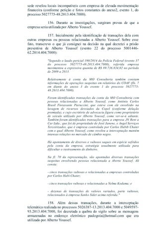 sede revelou locais incompatíveis com empresa de elevada movimentação
financeira (conforme petição e fotos constantes do anexo2, evento 1, do
processo 5027775-48.2013.404.7000).
156. Durante as investigações, surgiram provas de que a
empresa seria utilizada por Alberto Youssef.
157. Inicialmente pela identificação de transações dela com
outras empresas ou pessoas relacionadas a Alberto Youssef. Sobre esse
fato, transcrevo o que já consignei na decisão na qual decretei a prisão
preventiva de Alberto Youssef (evento 22 do processo 5001446-
62.2014.404.7000):
"Segundo o laudo pericial 190/2014 da Polícia Federal (evento 37
do processo 5027775-48.2013.404.7000), referida empresa
movimentou a expressiva quantia de R$ 89.736.834,02 no período
de 2009 a 2013.
Relativamente à conta da MO Consultoria também constam
informações de operações suspeitas em relatórios do COAF (fls. 7
em diante do anexo 3 do evento 1 do processo 5027775-
48.2013.404.7000).
Foram identificadas transações da conta da MO Consultoria com
pessoas relacionadas a Alberto Youssef, como Antônio Carlos
Brasil Fioravante Pieruccini, que esteve com ele envolvido na
lavagem de recursos desviados da Copel (conforme delação
premiada), e cujo escritório de advocacia figura como proprietário
de veículo utilizado por Alberto Youssef, como ver-se-á adiante.
Também foram identificadas transações para a empresa JN Rent a
Car Ltda., que foi de propriedade de José Janene, e Angel Serviços
Terceirizados, que é empresa controlada por Carlos Habib Chater
com o qual Alberto Youssef, como revelou a interceptação mantém
intensas relações no mercado de câmbio negro.
Há apontamento de diversos e vultosos saques em espécie sofridos
pela conta da empresa, estratégia usualmente utilizada para
dificultar o rastreamento de dinheiro.
Na fl. 70 da representação, são apontadas diversas transações
suspeitas envolvendo pessoas relacionada a Aberto Youssef. Ali
consta:
- cinco transações vultosas e relacionadas a empresas controladas
por Carlos Habi Chater;
- cinco transações vultosas e relacionadas a Nelma Kodama; e
- dezenas de transações de valores variados, parte vultosos,
relacionados à empresa Sanko Sider acima referida."
158. Além dessas transações, durante a interceptação
telemática realizada no processos 5026387-13.2013.404.7000 e 5049597-
93.2013.404.7000, foi decretada a quebra do sigilo sobre as mensagens
armazenadas no endereço eletrônico paulogoia@hotmail.com que era
utilizado por Alberto Youssef.
 