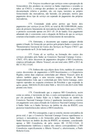 174. Forçoso reconhecer que serviços como a prospecção de
fornecedores dos produtos no exterior (a Sanko importava e revendia os
tubos ao CNCC), a entrega dos produtos ao comprador e o preparo da
documentação relativa o produto, são, em regra, inerentes ao próprio
fornecimento das mercadorias, não havendo, em princípio, motivo para
pagamento desse tipo de serviço em separado do pagamento das próprias
mercadorias.
175. Constatado ainda pelos peritos que houve dois
pagamentos por serviços já em 2010, no total de R$ 8.000.000,00, muito
antes do primeiro faturamento de mercadorias da Sanko Sider para o CNCC,
o primeiro ocorrendo apenas em 2011 (fl. 24 do laudo). Esse pagamento
adiantado não é consistente com a alegação da Defesa de que os serviços
estariam relacionados com o próprio fornecimento de mercadorias.
176. Entretanto, o documento que espanca qualquer dúvida
quanto à fraude, foi fornecido aos peritos pela própria Sanko e consiste em
"Demonstrativo Gerencial de Custos dos Serviços no Projeto CNCC", que
está reproduzido na fl. 26 do laudo pericial.
177. Como ali se verifica, na formação dos custos dos
serviços prestados pela Sanko ao Consórcio Nacional Camargo Correa -
CNCC, 43% deles decorrem de pagamentos dirigidos à MO Consultoria,
empresa utilizada por Alberto Youssef, em um total entre 2009 a 2013 de
R$ 15.702.115,64.
178. Embora não seja objeto deste feito, também ali constam
custos decorrentes de pagamentos a GFD Investimentos e à Empreiteira
Rigidez, outras duas empresas controladas por Alberto Youssef, além de
valores também pagos a uma terceira empresa, Treviso do Brasil
Empreendimentos Ltda. que é controlada por Júlio Gerin Camargo, outro
suposto operador no esquema criminoso da Petrobrás e que responde às
ações penais 5083838-59.2014.404.7000 e 5012331-04.2015.4.04.7000
perante este Juízo.
179. Considerando que a empresa MO Consultoria, assim
como as outras, é inexistente de fato, o custo correspondente aos serviços
por ela prestados à Sanko Sider ou à Sanko Serviços no âmbito do
Consórcio Nacional Camargo Correa é igualmente inexistente e consiste
em pagamento sem causa efetuado do Consórcio Nacional Camargo Correa
à Sanko Sider ou à Sanko Serviços no âmbito da obra da RNEST, com
posterior transferência dos valores à MO Consultoria.
180. Por conseguinte, o que se conclui, mesmo sem análise da
prova oral, é que o Consórcio Nacional Camargo Correa superfaturou os
serviços e mercadorias a ele fornecidos pelas empresas Sanko Sider e
Sanko Serviços no âmbito da obra da RNEST, no montante, considerando
apenas a MO Consultoria, de pelo menos R$ 15.702.115,64. O
superfaturamento viabilizou o repasse dos valores correspondentes a MO
Consultoria, especificamente a Alberto Youssef e, ulteriormente, a Paulo
Roberto Costa.
 