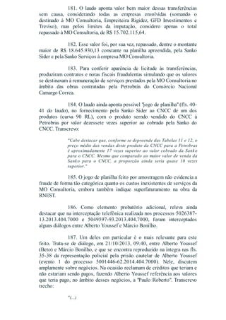 181. O laudo aponta valor bem maior dessas transferências
sem causa, considerando todas as empresas envolvidas (somando o
destinado à MO Consultoria, Empreiteira Rigidez, GFD Investimentos e
Treviso), mas pelos limites da imputação, considero apenas o total
repassado à MO Consultoria, de R$ 15.702.115,64.
182. Esse valor foi, por sua vez, repassado, dentre o montante
maior de R$ 18.645.930,13 constante na planilha apreendida, pela Sanko
Sider e pela Sanko Serviços à empresa MO Consultoria.
183. Para conferir aparência de licitude às transferências,
produziram contratos e notas fiscais fraudulentas simulando que os valores
se destinavam à remuneração de serviços prestados pela MO Consultoria no
âmbito das obras contratadas pela Petrobrás do Consórcio Nacional
Camargo Correa.
184. O laudo ainda aponta possível "jogo de planilha" (fls. 40-
41 do laudo), no fornecimento pela Sanko Sider ao CNCC de um dos
produtos (curva 90 RL), com o produto serndo vendido do CNCC à
Petrobras por valor dezessete vezes superior ao cobrado pela Sanko do
CNCC. Transcrevo:
"Cabe destacar que, conforme se depreende das Tabelas 11 e 12, o
preço médio das vendas deste produto da CNCC para a Petrobras
é aproximadamente 17 vezes superior ao valor cobrado da Sanko
para o CNCC. Mesmo que comparado ao maior valor de venda da
Sanko para o CNCC, a proporção ainda seria quase 10 vezes
superior."
185. O jogo de planilha feito por amostragem não evidencia a
fraude de forma tão categórica quanto os custos inexistentes de serviços da
MO Consultoria, embora também indique superfaturamento na obra da
RNEST.
186. Como elemento probatório adicional, releva ainda
destacar que na interceptação telefônica realizada nos processos 5026387-
13.2013.404.7000 e 5049597-93.2013.404.7000, foram interceptados
alguns diálogos entre Alberto Youssef e Márcio Bonilho.
187. Um deles em particular é o mais relevante para este
feito. Trata-se de diálogo, em 21/10/2013, 09:40, entre Alberto Youssef
(Beto) e Márcio Bonilho, e que se encontra reproduzido na íntegra nas fls.
35-38 da representação policial pela prisão cautelar de Alberto Youssef
(evento 1 do processo 5001446-62.2014.404.7000). Nele, discutem
amplamente sobre negócios. Na ocasião reclamam de créditos que teriam e
não estariam sendo pagos, fazendo Alberto Youssef referência aos valores
que teria pago, no âmbito desses negócios, a "Paulo Roberto". Transcrevo
trecho:
"(...)
 