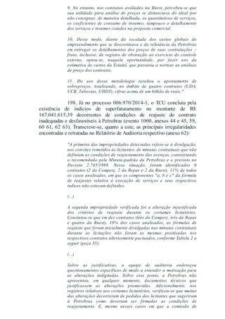 9. No entanto, nos contratos avaliados na Rnest, percebeu-se que
sua utilidade para análise de preços se distanciava do ideal por
não consignar, de maneira detalhada, os quantitativos de serviços,
os coeficientes de consumo de insumos, tampouco o detalhamento
dos serviços e insumos cotados na proposta comercial.
10. Desse modo, diante da escalada dos custos globais do
empreendimento que se descortinava e da relutância da Petrobras
em entregar os detalhamentos dos preços de suas contratações –
fruto, inclusive, de registro de obstrução ao exercício do controle
externo, optou-se, naquela oportunidade, por fazer uso da
estimativa de custos da Estatal, que passaria a nortear as análises
de preço dos contratos.
11. Do uso dessa metodologia resultou o apontamento de
sobrepreços, totalizando, no âmbito de quatro contratos (UDA,
UCR, Tubovias, UHDT), cifras acima de um bilhão de reais."
198. Já no processo 006.970/2014-1, o TCU concluiu pela
existência de indícios de superfaturamento no montante de R$
167.041.615,39 decorrentes de condições de reajuste do contrato
inadequadas e desfavoráveis à Petrobras (evento 1000, anexos 44 e 45, 59,
60 61, 62 63). Transcreve-se, quanto a este, as principais irregularidades
encontradas e retratadas no Relatório de Auditoria respectivo (anexo 62):
"A primeira das impropriedades detectadas refere-se à divulgação,
nos convites remetidos às licitantes, de minutas contratuais que não
definiam as condições de reajustamento das avenças, contrariando
o recomendado pela Minuta-padrão da Petrobras e o previsto no
Decreto 2.745/1998. Nessa situação, foram identificados 6
contratos (2 do Comperj, 2 da Repar e 2 da Rnest), 11% de todos
os casos analisados, em que os componentes "a, b e c" da fórmula
de reajustes relativa à execução de serviços e seus respectivos
índices não estavam definidos.
(...)
A segunda impropriedade verificada foi a alteração injustificada
dos critérios de reajuste durante os certames licitatórios.
Constatou-se que em dez contratos (três do Comperj, três da Repar
e quatro da Rnest), 19% dos casos analisados, as fórmulas de
reajuste que foram inicialmente divulgadas nas minutas contratuais
durante as licitações não foram as mesmas positivadas nos
respectivos contratos ulteriormente pactuados, conforme Tabela 2 a
seguir (peça 35).
(...)
Sobre as justificativas, a equipe de auditoria endereçou
questionamentos específicos de modo a entender a motivação para
as alterações indigitadas. Sobre esse ponto, a Petrobras não
apresentou, em qualquer momento, documentos técnicos que
justificassem as alterações promovidas. Adicionalmente, nos
registros relativos aos certames licitatórios, verificou-se que muitas
das alterações decorreram de pedidos dos licitantes que sugeriram
à Petrobras como deveriam ser firmadas as condições de
reajustamento. E, mesmo nesses casos em que a comissão de
 