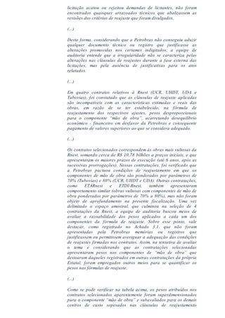 licitação acatou ou rejeitou demandas de licitantes, não foram
encontrados quaisquer arrazoados técnicos que abalizassem as
revisões dos critérios de reajuste que foram divulgados.
(...)
Desta forma, considerando que a Petrobras não conseguiu aduzir
qualquer documento técnico ou registro que justificasse as
alterações promovidas nos certames indigitados, a equipe de
auditoria entende que a irregularidade não se caracteriza pelas
alterações nas cláusulas de reajustes durante a fase externa das
licitações, mas pela ausência de justificativas para os atos
relatados.
(...)
Em quatro contratos relativos à Rnest (UCR, UHDT, UDA e
Tubovias), foi constatado que as cláusulas de reajuste aplicadas
são incompatíveis com as características estimadas e reais das
obras, em razão de se ter estabelecido, na fórmula de
reajustamento dos respectivos ajustes, pesos desproporcionais
para o componente “mão de obra”, acarretando desequilíbrio
econômico - financeiro em desfavor da Petrobras e consequente
pagamento de valores superiores ao que se considera adequado.
(...)
Os contratos selecionados correspondem às obras mais vultosas da
Rnest, somando cerca de R$ 10,78 bilhões a preços iniciais, e que
apresentaram os maiores prazos de execução (até 6 anos, após as
sucessivas prorrogações). Nessas contratações, foi verificado que
a Petrobras pactuou condições de reajustamento em que os
componentes de mão de obra são ponderados por parâmetros de
70% (Tubovias) e 80% (UCR, UHDT e UDA). Outras contratações,
como ETARnest e ETDI-Rnest, também apresentaram
comportamento similar (obras vultosas com componentes de mão de
obra ponderados por parâmetros de 70% a 80%), mas não foram
objeto de aprofundamento na presente fiscalização. Uma vez
delimitado o espaço amostral, que culminou na seleção de 4
contratações da Rnest, a equipe de auditoria buscou meios de
avaliar a razoabilidade dos pesos aplicados a cada um dos
componentes da fórmula de reajuste. Sobre esse ponto, vale
destacar, como registrado no Achado 3.1, que não foram
apresentadas pela Petrobras memórias ou registros que
justificassem ou permitissem averiguar a adequação das condições
de reajustes firmadas nos contratos. Assim, na tentativa de avaliar
o tema e considerando que as contratações selecionadas
apresentaram pesos nos componentes de “mão de obra” que
destoaram daqueles registrados em outras contratações da própria
Estatal, foram empregados outros meios para se quantificar os
pesos nas fórmulas de reajuste.
(...)
Como se pode verificar na tabela acima, os pesos atribuídos nos
contratos selecionados aparentemente foram superdimensionados
para o componente “mão de obra” e subavaliados para os demais
centros de custo sopesados nas cláusulas de reajustamento
 