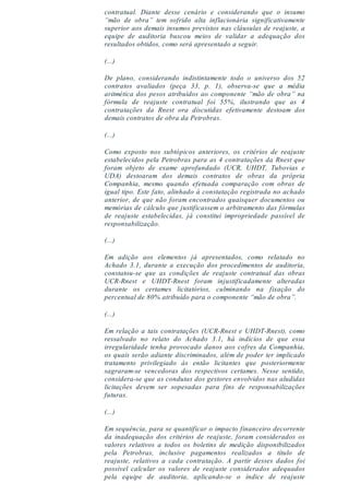contratual. Diante desse cenário e considerando que o insumo
“mão de obra” tem sofrido alta inflacionária significativamente
superior aos demais insumos previstos nas cláusulas de reajuste, a
equipe de auditoria buscou meios de validar a adequação dos
resultados obtidos, como será apresentado a seguir.
(...)
De plano, considerando indistintamente todo o universo dos 52
contratos avaliados (peça 33, p. 1), observa-se que a média
aritmética dos pesos atribuídos ao componente “mão de obra” na
fórmula de reajuste contratual foi 55%, ilustrando que as 4
contratações da Rnest ora discutidas efetivamente destoam dos
demais contratos de obra da Petrobras.
(...)
Como exposto nos subtópicos anteriores, os critérios de reajuste
estabelecidos pela Petrobras para as 4 contratações da Rnest que
foram objeto de exame aprofundado (UCR, UHDT, Tubovias e
UDA) destoaram dos demais contratos de obras da própria
Companhia, mesmo quando efetuada comparação com obras de
igual tipo. Este fato, alinhado à constatação registrada no achado
anterior, de que não foram encontrados quaisquer documentos ou
memórias de cálculo que justificassem o arbitramento das fórmulas
de reajuste estabelecidas, já constitui impropriedade passível de
responsabilização.
(...)
Em adição aos elementos já apresentados, como relatado no
Achado 3.1, durante a execução dos procedimentos de auditoria,
constatou-se que as condições de reajuste contratual das obras
UCR-Rnest e UHDT-Rnest foram injustificadamente alteradas
durante os certames licitatórios, culminando na fixação do
percentual de 80% atribuído para o componente “mão de obra”.
(...)
Em relação a tais contratações (UCR-Rnest e UHDT-Rnest), como
ressalvado no relato do Achado 3.1, há indícios de que essa
irregularidade tenha provocado danos aos cofres da Companhia,
os quais serão adiante discriminados, além de poder ter implicado
tratamento privilegiado às então licitantes que posteriormente
sagraram-se vencedoras dos respectivos certames. Nesse sentido,
considera-se que as condutas dos gestores envolvidos nas aludidas
licitações devem ser sopesadas para fins de responsabilizações
futuras.
(...)
Em sequência, para se quantificar o impacto financeiro decorrente
da inadequação dos critérios de reajuste, foram considerados os
valores relativos a todos os boletins de medição disponibilizados
pela Petrobras, inclusive pagamentos realizados a título de
reajuste, relativos a cada contratação. A partir desses dados foi
possível calcular os valores de reajuste considerados adequados
pela equipe de auditoria, aplicando-se o índice de reajuste
 