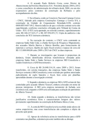 4. O acusado Paulo Roberto Costa, como Diretor de
Abastecimento da Petróleo Brasileiros S/A- Petrobrás durante 2004 a 2012
e como conselheiro de administração da refinaria desde 2008, era um dos
responsáveis pelos contratos de construção da Refinaria e pelo
acompanhamento da obra.
5. Na refinaria, coube ao Consórcio Nacional Camargo Correa
- CNCC, liderado pela empresa Construções Camargo e Correa S/A, a
construção da Unidade de Coqueamento Retardado-UCR, contrato
0800.00534457.09.2. Haveria indícios de que o referido contrato teria sido
superfaturado, conforme conclusões efetuadas pelo Tribunal de Contas da
União - TCU. O TCU teria apontado, no referido contrato, superfaturamento
entre R$ 446.217.623,17 e R$ 207.956.051,72. Cópia da auditoria e das
conclusões do TCU instruem a denúncia.
6. Na execução do contrato, o CNCC teria contratado as
empresas Sanko Sider Ltda. e a Sanko Serviços de Pesquisa e Mapeamento,
dos acusados Murilo Barrios e Márcio Bonilho, para fornecimento de
materiais e serviços. Quebra de sigilo fiscal revelou o repasse de cerca de
R$ 113.000.000,00 entre 2009 e 2013 do CNCC as duas empresas.
7. Durante as investigações que levaram à propositura da
denúncia, foram identificadas diversas transferências efetuadas pelas
empresas Sanko Sider e Sanko Serviços às empresas MO Consultoria e
Laudos Estatísticos e GFD Investimentos.
8. Cerca de R$ 26.040.314,18, entre 2009 e 2013, foram
transferidos, em setenta transações, das empresas Sanko Sider e Sanko
Serviços somente à MO Consultoria, como revelado por quebras autorizadas
judicialmente de sigilo bancário e fiscal, bem como por planilhas
apreendidas durante a investigação criminal.
9. Segundo a denúncia, as empresas MO e GFD seriam de fato
controladas pelo acusado Alberto Youssef, embora colocadas em nome de
pessoas interpostas. A MO seria empresa meramente de fachada, sem
existência real, enquanto a GFD seria utilizada para ocultação do patrimônio
de Alberto Youssef.
10. Ainda segundo a denúncia, as transferências não teriam
justificativa econômica lícita e caracterizariam lavagem dos valores
previamente superfaturados na construção da Refinaria Abreu e Lima.
11. A conta da MO Consultoria teria recebido ainda valores de
outras empreiteiras, mas essas transferências não compõem o objeto da
presente ação penal.
12. Apesar da referência acima às transferências para a GFD
constantes nas planilhas, a denúncia presente também não as abrange.
 
