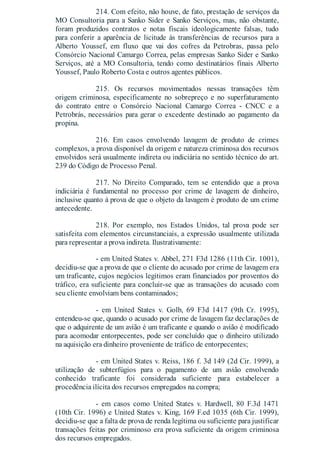 214. Com efeito, não houve, de fato, prestação de serviços da
MO Consultoria para a Sanko Sider e Sanko Serviços, mas, não obstante,
foram produzidos contratos e notas fiscais ideologicamente falsas, tudo
para conferir a aparência de licitude às transferências de recursos para a
Alberto Youssef, em fluxo que vai dos cofres da Petrobras, passa pelo
Consórcio Nacional Camargo Correa, pelas empresas Sanko Sider e Sanko
Serviços, até a MO Consultoria, tendo como destinatários finais Alberto
Youssef, Paulo Roberto Costa e outros agentes públicos.
215. Os recursos movimentados nessas transações têm
origem criminosa, especificamente no sobrepreço e no superfaturamento
do contrato entre o Consórcio Nacional Camargo Correa - CNCC e a
Petrobrás, necessários para gerar o excedente destinado ao pagamento da
propina.
216. Em casos envolvendo lavagem de produto de crimes
complexos, a prova disponível da origem e natureza criminosa dos recursos
envolvidos será usualmente indireta ou indiciária no sentido técnico do art.
239 do Código de Processo Penal.
217. No Direito Comparado, tem se entendido que a prova
indiciária é fundamental no processo por crime de lavagem de dinheiro,
inclusive quanto à prova de que o objeto da lavagem é produto de um crime
antecedente.
218. Por exemplo, nos Estados Unidos, tal prova pode ser
satisfeita com elementos circunstanciais, a expressão usualmente utilizada
para representar a prova indireta. Ilustrativamente:
- em United States v. Abbel, 271 F3d 1286 (11th Cir. 1001),
decidiu-se que a prova de que o cliente do acusado por crime de lavagem era
um traficante, cujos negócios legítimos eram financiados por proventos do
tráfico, era suficiente para concluir-se que as transações do acusado com
seu cliente envolviam bens contaminados;
- em United States v. Golb, 69 F3d 1417 (9th Cr. 1995),
entendeu-se que, quando o acusado por crime de lavagem faz declarações de
que o adquirente de um avião é um traficante e quando o avião é modificado
para acomodar entorpecentes, pode ser concluído que o dinheiro utilizado
na aquisição era dinheiro proveniente de tráfico de entorpecentes;
- em United States v. Reiss, 186 f. 3d 149 (2d Cir. 1999), a
utilização de subterfúgios para o pagamento de um avião envolvendo
conhecido traficante foi considerada suficiente para estabelecer a
procedência ilícita dos recursos empregados na compra;
- em casos como United States v. Hardwell, 80 F.3d 1471
(10th Cir. 1996) e United States v. King, 169 F.ed 1035 (6th Cir. 1999),
decidiu-se que a falta de prova de renda legítima ou suficiente para justificar
transações feitas por criminoso era prova suficiente da origem criminosa
dos recursos empregados.
 