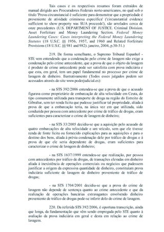 Tais casos e os respectivos resumos foram extraídos de
manual dirigido aos Procuradores Federais norte-americanos, no qual sob o
título 'Prova circunstancial é suficiente para demonstrar que a propriedade é
proveniente de atividade criminosa específica' ('circunstantial evidence
sufficient to show property was SUA proceeds'), são arrolados cerca de
onze precedentes (U.S. DEPARTMENT OF JUSTICE. Criminal Division.
Asset Forfeiture and Money Laundering Section. Federal Money
Laundering Cases: Cases interpreting the Federal Money Laundering
Statutes (18 U.S.C. §§ 1956, 1957, and 1960 and Related Forfeiture
Provisions (18 U.S.C. §§ 981 and 982). janeiro, 2004, p.30-31.)
219. De forma semelhante, o Supremo Tribunal Espanhol -
STE vem entendendo que a condenação pelo crime de lavagem não exige a
condenação pelo crime antecedente, que a prova de que o objeto da lavagem
é produto de crime antecedente pode ser satisfeita com prova indiciária e
que esta, em geral, tem um papel fundamental no processo por crime de
lavagem de dinheiro. Ilustrativamente (Todos esses julgados podem ser
acessados através do site www.poderjudicial.es):
- na STS 392/2006 entendeu-se que a prova de que o acusado
figurava como proprietário de embarcação de alta velocidade em Ceuta, do
tipo comumente utilizada para transporte de droga na região do Estreito de
Gibraltar, sem ter renda lícita que pudesse justificar tal propriedade, aliada à
prova de que a embarcação teria, na única vez em que utilizada, sido
conduzida por pessoa com antecedente por crime de tráfico de drogas, eram
suficientes para caracterizar o crime de lavagem de dinheiro;
- na STS 33/2005 decidiu-se que a aquisição pelo acusado de
quatro embarcações de alta velocidade e um veículo, sem que ele tivesse
renda de fonte lícita ou fornecido explicações para as aquisições e para o
destino dos bens, aliada à prévia condenação dele por tráfico de drogas e à
prova de que ele seria dependente de drogas, eram suficientes para
caracterizar o crime de lavagem de dinheiro;
- na STS 1637/1999 entendeu-se que realização, por pessoa
com antecedentes por tráfico de drogas, de transações elevadas em dinheiro
aliada à inexistência de operações comerciais ou negócios que pudessem
justificar a origem da expressiva quantidade de dinheiro, constituíam prova
indiciária suficiente de lavagem de dinheiro proveniente de tráfico de
drogas;
- na STS 1704/2001 decidiu-se que a prova do crime de
lavagem não depende de sentença quanto ao crime antecedente e que da
realização de operações bancárias extravagantes envolvendo dinheiro
proveniente de tráfico de drogas pode-se inferir dolo do crime de lavagem.
220. Da referida STS 392/2006, é oportuna transcrição, ainda
que longa, da fundamentação que vêm sendo empregada pelo STE quanto à
avaliação da prova indiciária em geral e desta em relação ao crime de
lavagem.
 