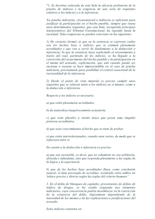 "1. Es doctrina reiterada de esta Sala la eficacia probatoria de la
prueba de indicios y la exigencia de una serie de requisitos
relativos a los indicios y a la inferencia.
'La prueba indiciaria, circunstancial o indirecta es suficiente para
justificar la participación en el hecho punible, siempre que reuna
unos determinados requisitos, que esta Sala, recogiendo principios
interpretativos del Tribunal Constitucional, ha repetido hasta la
saciedad. Tales exigencias se pueden concretar en las siguientes:
1) De carácter formal: a) que en la sentencia se expresen cuáles
son los hechos base o indícios que se estimem plenamente
acreditados y que van a servir de fundamento a la deducción o
inferencia; b) que la sentencia haya explicitado el razonamiento a
través del cual, partiendo de los indicios, se ha llegado a la
convicción del acaecimento del hecho punible y la participación en
el mismo del acusado, explicitación, que aún cuando pueda ser
sucienta o escueta se hace imprescindible en el caso de prueba
indiciaria, precisamente para posibilitar el control casacional de la
racionalidad de la inferencia.
2) Desde el punto de vista material es preciso cumplir unos
requisitos que se refieren tanto a los indicios en si mismos, como a
la deducción o inferencia.
Respecto a los indicios es necesario:
a) que estén plenamente acreditados.
b) de naturaleza inequívocamente acusatoria.
c) que sean plurales o siendo único que posea uma singular
potencia acreditativa.
d) que sean concomitantes al hecho que se trate de probar.
e) que estén interrelacionados, cuando sean varios, de modo que se
refuerzen entre sí.
En cuanto a la deducción o inferencia es preciso:
a) que sea razonable, es decir, que no solamente no sea arbitraria,
absurda e infundada, sino que responda plenamente a las reglas de
la lógica y la experiencia.
b) que de los hechos base acreditados fluya, como conclusión
natural, el dato precisado de acreditar, existiendo entre ambos un
'enlace preciso y directo según las reglas del criterio humano.'
2. En el delito de blanqueo de capitales, provenientes de delitos de
tráfico de drogas, se ha venido exigiendo tres elementos
indiciarios, cuya concurrencia podría desembocar en la convicción
de la existencia del delito, lógicamente dependiendo de la
intensidad de los mismos y de las explicaciones o justificaciones del
acusado.
Estos indicios consisten en:
 