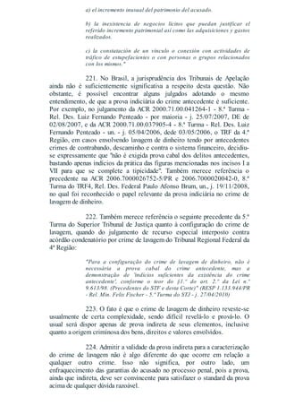 a) el incremento inusual del patrimonio del acusado.
b) la inexistencia de negocios lícitos que puedan justificar el
referido incremento patrimonial así como las adquisiciones y gastos
realizados.
c) la constatación de un vínculo o conexión con actividades de
tráfico de estupefacientes o con personas o grupos relacionados
con los mismos."
221. No Brasil, a jurisprudência dos Tribunais de Apelação
ainda não é suficientemente significativa a respeito desta questão. Não
obstante, é possível encontrar alguns julgados adotando o mesmo
entendimento, de que a prova indiciária do crime antecedente é suficiente.
Por exemplo, no julgamento da ACR 2000.71.00.041264-1 - 8.ª Turma -
Rel. Des. Luiz Fernando Penteado - por maioria - j. 25/07/2007, DE de
02/08/2007, e da ACR 2000.71.00.037905-4 - 8.ª Turma - Rel. Des. Luiz
Fernando Penteado - un. - j. 05/04/2006, dede 03/05/2006, o TRF da 4.ª
Região, em casos envolvendo lavagem de dinheiro tendo por antecedentes
crimes de contrabando, descaminho e contra o sistema financeiro, decidiu-
se expressamente que "não é exigida prova cabal dos delitos antecedentes,
bastando apenas indícios da prática das figuras mencionadas nos incisos I a
VII para que se complete a tipicidade". Também merece referência o
precedente na ACR 2006.7000026752-5/PR e 2006.7000020042-0, 8.ª
Turma do TRF4, Rel. Des. Federal Paulo Afonso Brum, un., j. 19/11/2008,
no qual foi reconhecido o papel relevante da prova indiciária no crime de
lavagem de dinheiro.
222. Também merece referência o seguinte precedente da 5.ª
Turma do Superior Tribunal de Justiça quanto à configuração do crime de
lavagem, quando do julgamento de recurso especial interposto contra
acórdão condenatório por crime de lavagem do Tribunal Regional Federal da
4ª Região:
"Para a configuração do crime de lavagem de dinheiro, não é
necessária a prova cabal do crime antecedente, mas a
demonstração de 'indícios suficientes da existência do crime
antecedente', conforme o teor do §1.º do art. 2.º da Lei n.º
9.613/98. (Precedentes do STF e desta Corte)" (RESP 1.133.944/PR
- Rel. Min. Felix Fischer - 5.ª Turma do STJ - j. 27/04/2010)
223. O fato é que o crime de lavagem de dinheiro reveste-se
usualmente de certa complexidade, sendo difícil revelá-lo e prová-lo. O
usual será dispor apenas de prova indireta de seus elementos, inclusive
quanto a origem criminosa dos bens, direitos e valores envolvidos.
224. Admitir a validade da prova indireta para a caracterização
do crime de lavagem não é algo diferente do que ocorre em relação a
qualquer outro crime. Isso não significa, por outro lado, um
enfraquecimento das garantias do acusado no processo penal, pois a prova,
ainda que indireta, deve ser convincente para satisfazer o standard da prova
acima de qualquer dúvida razoável.
 