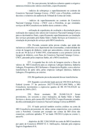 225. No caso presente, há indícios robustos quanto a origem e
natureza criminosa dos valores envolvidos, especificamente:
- indícios de sobrepreço e superfaturamento no contrato do
Consórcio Nacional Camargo Correa - CNCC com a Petrobrás, conforme
decisões e relatórios de auditoria do Tribunal de Contas da União;
- indícios de superfaturamento no contrato do Consórcio
Nacional Camargo Correa - CNCC com a Petrobrás, já que simulados
serviços da MO Consultoria no âmbito deste contrato e obra;
- utilização de expedientes de ocultação e dissimulação para a
realização dos repasses dos valores do Consórcio Nacional Camargo Correa
para os destinatários finais, especificamente superfaturamento ou simulação
dos serviços prestados pela Sanko Sider e Sanko Serviços ao Consórcio e a
simulação de prestação de serviços pela MO Consultoria.
226. Provada, somente pelas provas citadas, que ainda não
incluem as confissões ou o depoimento das testemunhas, a materialidade do
crime de lavagem de dinheiro, tendo por antecedentes, crimes de peculato
ou do art. 96 da Lei nº 8.666/1993, relativamente a esse primeiro ciclo de
lavagem de dinheiro, com fluxo do Consórcio Nacional Camargo Correa -
CNCC, passando pelas empresas Sanko, até a MO Consultoria.
227. A segunda fase do ciclo de lavagem envolve o fluxo de
valores da MO Consultoria para as empresas Labogen Química, Indústria
Labogen, Piroquímica, RCI Softaware e Empreiteira Rigidez, com a ulterior
transferência de parte dele, pelas empresas Labogen Química, Indústria
Labogen e Piroquímica, ao exterior.
228. Há igualmente prova documental dessas transferências.
229. Segundo o já referido laudo pericial 190/2014 da Polícia
Federal (evento 37 do processo 5027775-48.2013.404.7000), a MO
Consultoria movimentou a expressiva quantia de R$ 89.736.834,02 no
período de 2009 a 2013.
230. Deste montante, R$ 26.040.314,18 foram
provinientes, em sessenta e cinco transações, da Sanko Sider e Sanko
Serviços e, destes, pelo menos R$ 18.645.930,13 especificamente oriundos
da obra contratada pelo Consórcio Nacioal Camargo Correa na RNEST.
231. O laudo pericial também revelou créditos na conta da
MO Consultoria provenientes de várias outras empreiteiras com contratos
com a Petrobrás. Constam por exemplo nas contas da MO (lista não
exaustiva), conforme apêndice "C" ao laudo 190/2014 (cópia no evento 1,
anexo9):
- depósitos de R$ 3.260.349,00 na conta da MO Consultoria
por parte de Consórcio RNEST O. C. Edificações, liderado pela empresa
Engevix Engenharia S/A;
 