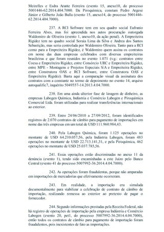 Meirelles e Esdra Arante Ferreira (evento 15, anexo10, do processo
5001446-62.2014.404.7000. Da Piroquímica, constam Pedro Argese
Júnior e Gilberto João Bulla (evento 15, anexo14, do processo 5001446-
62.2014.404.7000).
237. A RCI Software tem em seu quadro social Eufranio
Ferreira Alves, mas foi apreendida nos autos procuração outorgada
Waldomiro de Oliveira (evento 1, anexo10, da ação penal). A Empreiteira
Rigidez tem no quadro social Soraia Lima da Silva e Andrea dos Santos
Sebastição, mas seria controlada por Waldomiro Oliveira. Tanto para a RCI
como para a Empreiteira Rigidez, é Waldomiro quem assina os contratos
em nome das duas empresas celebrados com diversas empreiteiras
brasileiras e que foram reunidos no evento 1.071 (v.g.: contratos entre
Coesa e Empreiteira Rigidez, entre Consórcio URC e Empreiteira Rigidez,
entre MPE - Montagens e Projetos Especiais S/A e Empreiteira Rigidez,
entre Construtora OAS e RCI Software, entre Construtora OAS e
Empreiteira Rigidez). Basta aqui a comparação visual da assinatura dos
contratos com a constante no termo de depoimento no evento 14, arquivo
autoqualific7, inquérito 5049557-14.2013.4.04.7000.
238. Em uma ainda ulterior fase de lavagem de dinheiro, as
empresas Labogen Química, Indústria e Comércio Labogen e Piroquímica
Comercial Ltda. foram utilizadas para realizar transferências internacionais
ao exterior.
239. Entre 24/06/2010 a 27/09/2012, foram identificados
registros de 2.070 contratos de câmbio para pagamento de importações em
nome das três empresas em um total de USD 111.960.984,43.
240. Pela Labogen Química, foram 1.125 operações no
montante de USD 64.210.057,56, pela Indústria Labogen, foram 483
operações no montante de USD 22.713.141,31, e pela Piroquímica, 462
operações no montante de USD 25.037.785,56.
241. Essas operações estão discriminadas no anexo 11 da
denúncia (evento 1), tendo sido encaminhadas a este Juízo pelo Banco
Central (evento 41 do processo 5007992-36.2014.4.04.7000).
242. As operações foram fraudulentas, porque não amparadas
em importações de mercadorias que efetivamente ocorreram.
243. Em realidade, a importação era simulada
documentalmente para viabilizar a celebração de contrato de câmbio de
importação, realizando remessa ao exterior ao pretexto de pagar o
fornecedor.
244. Segundo informações prestadas pela Receita Federal, não
há registro de operações de importação pela empresa Indústria e Comércio
Labogen (evento 20, pet1, do processo 5007992-36.2014.4.04.7000),
então todos os contratos de câmbio para pagamento de importação foram
fraudulentos, pois inexistentes de fato as importações.
 