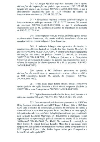 245. A Labogen Química registrou somente vinte e quatro
declarações de importação no período que somaram USD 372.935,54
(evento 20, anexo5, do processo 5007992-36.2014.4.04.7000), o que é
absolutamente inconsistente com os 1.125 contratos de câmbio de
importação no montante de USD 64.210.057,56.
247. A Piroquímica registrou somente quatro declarações de
importação no período que somaram USD 15.517,23 (evento 20, anexo6,
do processo 5007992-36.2014.4.04.7000), o que é absolutamente
inconsistente com os 462 contratos de câmbio de importação no montante
de USD 25.037.785,56.
248. Essas empresas eram, na prática, utilizadas apenas para as
movimentações financeiras, não tendo atividade econômica efetiva ou,
quando existente, compatível com o fluxo financeiro.
249. A Indústria Labogen não apresentou declaração de
rendimentos à Receita Federal no período dos fatos (evento 22, ofic1, do
processo 5007992-36.2014.4.04.7000). A Empreiteira Rigidez apresentou
declarações em branco no período (evento 25, anexo1, do processo
5007992-36.2014.4.04.7000). A Labogen Quimica e a Piroquimica
Comercial apresentaram declarações no período mas inconsistentes com o
volume de operações de câmbio (eventos 31 e 34 do processo 5007992-
36.2014.4.04.7000).
250. Apenas a RCI Software apresentou no período
declarações não manifestamente inconsistente com os créditos recebidos
da MO Consultoria (evento 35, anexo1, do processo 5007992-
36.2014.4.04.7000).
251. Todos esses dados foram obtidos obtidos com prévia
quebra judicial do sigilo bancário e fiscal dessas empresas (decisão de
20/02/2014, evento 3, do processo 5007992-36.2014.4.04.7000).
252. Cópias dos contratos de câmbio foram ainda juntados aos
autos, nos eventos 288, out5, 790, 791, 792, 795, 857, 863, 864 e 865.
253. Parte do numerário foi enviado para contas no HSBC em
Hong Kong em nome da off-shores RFY Import & Export Ltda. e DGX Imp.
Expo Ltda. Contratos de constituição, contratos de operações de câmbio e
cartas relativas a essas duas empresas foram descobertos na interceptação
telemática do endereço eletrônico dubay66@hotmail.com que era utilizado
pelo acusado Leonardo Meirelles. Os documentos e mensagens foram
reproduzidos na representação policial constante no evento 15 do processo
5001446-62.2014.404.7000 (fls. 41-86) No contrato de constituição da
DGX Import & Export Limited, Leandro Meirelles é apontando como
responsável. Em contrato de importação celebrado entre a Piroquímica e a
RFY Import & Export Ltda., Pedro Argese assina pela Piroquimica e
Leonardo Meirelles pela RFY.
 