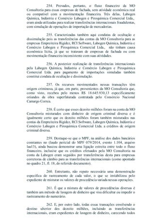 254. Provados, portanto, o fluxo financeiro da MO
Consultoria para essas empresas de fachada, sem atividade econômica real
ou compatível com a movimentação financeira. Três delas, Labogen
Química, Indústria e Comércio Labogen e Piroquímica Comercial Ltda.,
eram ainda utilizadas para realizar transferências internacionais fraudulentas,
com simulação de operações de importação de mercadorias.
255. Caracterizadas também aqui condutas de ocultação e
dissimulação pois as transferências das contas da MO Consultoria para as
empresas Empreiteira Rigidez, RCI Software, Labogen Química, Indústria e
Comércio Labogen e Piroquímica Comercial Ltda., não tinham causa
econômica lícita, já que se tratavam de empresas de fachada ou com
movimentação financeira inconsistente com suas atividades.
256. A posterior realização de transferências internacionais
pela Labogen Química, Indústria e Comércio Labogen e Piroquímica
Comercial Ltda. para pagamento de importações simuladas também
constitui conduta de ocultação e dissimulação.
257. Os recursos movimentados nessas transações têm
origem criminosa, já que, em parte, provenientes da MO Consultoria que,
como visto, recebeu pelo menos R$ 18.645.930,13 especificamente
oriundos da obra superfaturada contratada pelo Consórcio Nacional
Camargo Correa.
258. É certo que esses dezoito milhões foram na conta da MO
Consultoria misturados com dinheiro de origem criminal diversa e é
igualmente certo que os dezoito milhões foram também misturados nas
contas da Empreiteira Rigidez, RCI Software, Labogen Química, Indústria e
Comércio Labogen e Piroquímica Comercial Ltda. a créditos de origem
criminal diversa.
259. Destaque-se que o MPF, na análise dos dados bancários
constantes no (laudo pericial do MPF 079/2014, evento 1.104, arquivo
lau13), ainda buscou demonstrar uma ligação estreita entre todo o fluxo
financeiro, inclusive que os créditos efetuados pela MO Consultoria na
conta da Labogen eram seguidos por transferências desta para empresas
corretoras de câmbio para as transferências internacionais (como apontado
no quadro 21, fl. 18, do referido documento).
260. Entretanto, não reputo necessária uma demonstração
específica do rastreamento de cada valor, o que se inviabilizou pelo
expediente de misturar os valores de procedência variada nessas operações.
261. É que a mistura de valores de procedências diversas é
também um método de lavagem de dinheiro que visa dificultar ou impedir o
rastreamento do numerário.
262. E, por outro lado, todas essas transações envolvendo o
destino ulterior dos dezoito milhões, incluindo as transferências
internacionais, eram expedientes de lavagem de dinheiro, carecendo todos
 