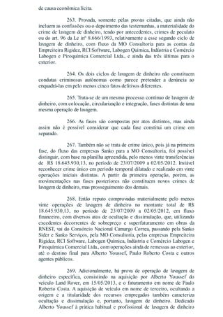 de causa econômica lícita.
263. Provada, somente pelas provas citadas, que ainda não
incluem as confissões ou o depoimento das testemunhas, a materialidade do
crime de lavagem de dinheiro, tendo por antecedentes, crimes de peculato
ou do art. 96 da Le inº 8.666/1993, relativamente a esse segundo ciclo de
lavagem de dinheiro, com fluxo da MO Consultoria para as contas da
Empreiteira Rigidez, RCI Software, Labogen Química, Indústria e Comércio
Labogen e Piroquímica Comercial Ltda., e ainda das três últimas para o
exterior.
264. Os dois ciclos de lavagem de dinheiro não constituem
condutas criminosas autônomas como parece pretender a denúncia ao
enquadrá-las em pelo menos cinco fatos delitivos diferentes.
265. Trata-se de um mesmo processo contínuo de lavagem de
dinheiro, com colocação, circularização e integração, fases distintas de uma
mesma operação de lavagem.
266. As fases são compostas por atos distintos, mas ainda
assim não é possível considerar que cada fase constitui um crime em
separado.
267. Também não se trata de crime único, pois já na primeira
fase, do fluxo das empresas Sanko para a MO Consultoria, foi possível
distinguir, com base na planilha apreendida, pelo menos vinte transferências
de R$ 18.645.930,13, no período de 23/07/2009 a 02/05/2012. Inviável
reconhecer crime único em período temporal dilatado e realizado em vinte
operações iniciais distintas. A partir da primeira operação, porém, as
movimentações nas fases posteriores não constituem novos crimes de
lavagem de dinheiro, mas prosseguimento dos demais.
268. Então reputo comprovadas materialmente pelo menos
vinte operações de lavagem de dinheiro no montante total de R$
18.645.930,13, no período de 23/07/2009 a 02/05/2012, em fluxo
financeiro, com diversos atos de ocultação e dissimulação, que, utilizando
excedentes decorrentes de sobrepreço e superfaturamento em obras da
RNEST, vai do Consórcio Nacional Camargo Correa, passando pela Sanko
Sider e Sanko Serviços, pela MO Consultoria, pelas empresas Empreiteira
Rigidez, RCI Software, Labogen Química, Indústria e Comércio Labogen e
Piroquímica Comercial Ltda., com operações ainda de remessas ao exterior,
até o destino final para Alberto Youssef, Paulo Roberto Costa e outros
agentes públicos.
269. Adicionalmente, há prova de operação de lavagem de
dinheiro específica, consistindo na aquisição por Alberto Youssef do
veículo Land Rover, em 15/05/2013, e o faturamento em nome de Paulo
Roberto Costa. A aquisição de veículo em nome de terceiro, ocultando a
origem e a titularidade dos recursos empregados também caracteriza
ocultação e dissimulação e, portanto, lavagem de dinheiro. Dedicado
Alberto Youssef à prática habitual e profissional de lavagem de dinheiro
 