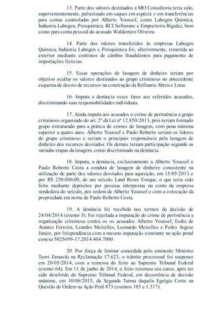 13. Parte dos valores destinados a MO Consultoria teria sido,
supervenientemente, pulverizado em saques em espécie e em transferências
para contas controladas por Alberto Youssef, como Labogen Química,
Indústria Labogen, Piroquímica, RCI Softaware e Empreiteira Rigidez, bem
como para conta pessoal do acusado Waldomiro Oliveira.
14. Parte dos valores transferidos às empresas Labogen
Química, Indústria Labogen e Piroquímica foi, ulteriormente, remetida ao
exterior mediante contratos de câmbio fraudulentos para pagamento de
importações fictícias.
15. Essas operações de lavagem de dinheiro teriam por
objetivo ocultar os valores destinados ao grupo criminoso no antecedente
esquema de desvio de recursos na construção da Refinaria Abreu e Lima.
16. Imputa a denúncia esses fatos aos referidos acusados,
discriminando suas responsabilidades individuais.
17. Ainda imputa aos acusados o crime de pertinência a grupo
criminoso organizado do art. 2º da Lei nº 12.850/2013, pois teriam formado
grupo estruturado para a prática de crimes de lavagem, com pena máxima
superior a quatro anos. Alberto Youssef e Paulo Roberto seriam os líderes
do grupo criminoso e seriam o principais responsáveis pela lavagem de
dinheiro dos recursos desviados. Os demais teriam participação segundo as
variadas etapas da lavagem, como discriminado na denúncia.
18. Imputa, a denúncia, exclusivamente a Alberto Youssef e
Paulo Roberto Costa a conduta de lavagem de dinheiro consistente na
utilização de parte dos valores desviados para aquisição, em 15/05/2013 e
por R$ 250.000,00, de um veículo Land Rover Evoque, o que teria sido
feito mediante depósitos por pessoas interpostas na conta da empresa
vendedora do veículo, por ordem de Alberto Youssef e com a colocação da
propriedade em nome de Paulo Roberto Costa.
19. A denúncia foi recebida nos termos da decisão de
24/04/2014 (evento 3). Foi rejeitada a imputação do crime de pertinência a
organização criminosa contra os os acusados Alberto Youssef, Esdra de
Arantes Ferreira, Leandro Meirelles, Leonardo Meirelles e Pedro Argese
Júnior, por litispendência com a mesma imputação constante na ação penal
conexa 5025699-17.2014.404.7000.
20. Por força de liminar concedida pelo eminente Ministro
Teori Zavascki na Reclamação 17.623, o trâmite processual foi suspenso
em 20/05/2014, com a remessa do feito ao Supremo Tribunal Federal
(evento 64). Em 11 de junho de 2014, o feito retomou seu curso, após ter
sido devolvido do Supremo Tribunal Federal, em decorrência de decisão
unânime, em 10/06/2015, da Segunda Turma daquela Egrégia Corte na
Questão de Ordem na Ação Penl 873 (eventos 103 e 1.317).
 