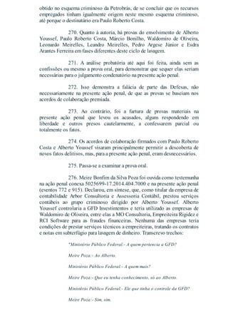 obtido no esquema criminoso da Petrobrás, de se concluir que os recursos
empregados tinham igualmente origem neste mesmo esquema criminoso,
até porque o destinatário era Paulo Roberto Costa.
270. Quanto à autoria, há provas do envolvimento de Alberto
Youssef, Paulo Roberto Costa, Márcio Bonilho, Waldomiro de Oliveira,
Leonardo Meirelles, Leandro Meirelles, Pedro Argese Júnior e Esdra
Arantes Ferreira em fases diferentes deste ciclo de lavagem.
271. A análise probatória até aqui foi feita, ainda sem as
confissões ou mesmo a prova oral, para demonstrar que sequer elas seriam
necessárias para o julgamento condenatório na presente ação penal.
272. Isso demonstra a falácia de parte das Defesas, não
necessariamente na presente ação penal, de que as provas se baseiam nos
acordos de colaboração premiada.
273. Ao contrário, foi a fartura de provas materiais na
presente ação penal que levou os acusados, alguns respondendo em
liberdade e outros presos cautelarmente, a confessarem parcial ou
totalmente os fatos.
274. Os acordos de colaboração firmados com Paulo Roberto
Costa e Alberto Youssef visaram principalmente permitir a descoberta de
novos fatos delitivos, mas, para a presente ação penal, eram desnecessários.
275. Passa-se a examinar a prova oral.
276. Meire Bonfim da Silva Poza foi ouvida como testemunha
na ação penal conexa 5025699-17.2014.404.7000 e na presente ação penal
(eventos 772 e 915). Declarou, em síntese, que, como titular da empresa de
contabilidade Arbor Consultoria e Assessoria Contábil, prestou serviços
contábeis ao grupo criminoso dirigido por Alberto Youssef. Alberto
Youssef controlaria a GFD Investimentos e teria utilizado as empresas de
Waldomiro de Oliveira, entre elas a MO Consultoria, Empreiteira Rigidez e
RCI Software para as fraudes financeiras. Nenhuma das empresas teria
condições de prestar serviços técnicos a empreiteiras, tratando os contratos
e notas em subterfúgio para lavagem de dinheiro. Transcrevo trechos:
"Ministério Público Federal:- A quem pertencia a GFD?
Meire Poza:- Ao Alberto.
Ministério Público Federal:- A quem mais?
Meire Poza:- Que eu tenha conhecimento, só ao Alberto.
Ministério Público Federal:- Ele que tinha o controle da GFD?
Meire Poza:- Sim, sim.
 
