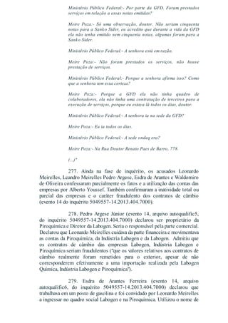 Ministério Público Federal:- Por parte da GFD. Foram prestados
serviços em relação a essas notas emitidas?
Meire Poza:- Só uma observação, doutor. Não seriam cinquenta
notas para a Sanko Sider, eu acredito que durante a vida da GFD
ela não tenha emitido nem cinquenta notas, algumas foram para a
Sanko Sider.
Ministério Público Federal:- A senhora está em razão.
Meire Poza:- Não foram prestados os serviços, não houve
prestação de serviços.
Ministério Público Federal:- Porque a senhora afirma isso? Como
que a senhora tem essa certeza?
Meire Poza:- Porque a GFD ela não tinha quadro de
colaboradores, ela não tinha uma contratação de terceiros para a
execução de serviços, porque eu estava lá todos os dias, doutor.
Ministério Público Federal:- A senhora ia na sede da GFD?
Meire Poza:- Eu ia todos os dias.
Ministério Público Federal:- A sede ondeq era?
Meire Poza:- Na Rua Doutor Renato Paes de Barro, 778.
(...)"
277. Ainda na fase de inquérito, os acusados Leonardo
Meirelles, Leandro Meirelles Pedro Argese, Esdra de Arantes e Waldomiro
de Oliveira confessaram parcialmente os fatos e a utilização das contas das
empresas por Alberto Youssef. Também confirmaram a inatividade total ou
parcial das empresas e o caráter fraudulento dos contratos de câmbio
(evento 14 do inquérito 5049557-14.2013.404.7000).
278. Pedro Argese Júnior (evento 14, arquivo autoqualific5,
do inquérito 5049557-14.2013.404.7000) declarou ser proprietário da
Piroquimica e Diretor da Labogen. Seria o responsável pela parte comercial.
Declarou que Leonardo Meirelles cuidava da parte financeira e movimentava
as contas da Piroquimica, da Indústria Labogen e da Labogen. Admitiu que
os contratos de câmbio das empresas Labogen, Indústria Labogen e
Piroquímica seriam fraudulentos ("que os valores relativos aos contratos de
câmbio realmente foram remetidos para o exterior, apesar de não
corresponderem efetivamente a uma importação realizada pela Labogen
Química, Indústria Labogen e Piroquímica").
279. Esdra de Arantes Ferreira (evento 14, arquivo
autoqualific6, do inquérito 5049557-14.2013.404.7000) declarou que
trabalhava em um posto de gasolina e foi convidado por Leonardo Meirelles
a ingressar no quadro social Labogen e na Piroquímica. Utilizou o nome de
 