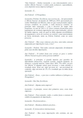 "Juiz Federal: - Senhor Leonardo, o seu relacionamento com o
senhor Alberto Youssef, o senhor pode esclarecer, especialmente,
esses depósitos nessa empresa Labogen?
Leonardo:- É...
Juiz Federal: - E Piroquímica.
Leonardo:- Perfeito. Excelência, isso ocorreu em.... fui apresentado
a Alberto Youssef, em meados de 2009 pra 2010, apresentado por
senhor Waldomiro de Oliveira, uma vez que eram prestados alguns
serviços contábeis, na ocasião, e onde iniciou-se contatos, no
princípio mais espaçados e com o decorrer do tempo mais
frequentes, no ano de 2011 e 12. Esses contatos foram feitos para
pagamentos de eventuais importações que eram realizadas, através
da minha empresa, onde do qual eu tinha algumas possibilidades
de pagamento e envio de recursos ao exterior, como anteriormente
já havia declarado, tanto na Polícia Federal, como no outro
processo.
Juiz Federal: - Mas essas remessas pra fora, nem todas estavam
amparadas por importações reais, é isso?
Leonardo:- Perfeito. Nem todas estavam amparadas devidamente
pelas suas devidas importações.
Juiz Federal: - O senhor fazia esse serviço só para o senhor
Alberto Youssef ou para outras pessoas também?
Leonardo:- A princípio, a grande maioria, por questões de
dificuldades financeiras, naquela ocasião, naquele momento, eu
efetuava, a grande maioria, vamos dizer, 80%, 70 a 80%, era pro
seu Alberto. E algumas outras para terceiros, e onde advinha o
resultado deste, deste ato, algo em torno de... um percentual de
comissão, algo em torno de 1%. É o resultado que eu tinha dessa
operação.
Juiz Federal: - Esses... e pra isso o senhor utilizava a Labogen e a
Piroquímica?
Leonardo:- Sim. Sim, Excelência.
Juiz Federal: - Alguma outra empresa?
Leonardo:- A princípio, nesses dois primeiros anos, essas duas
empresas.
Juiz Federal: - Para entender, então, o senhor fazia o contrato de
câmbio de pagamento de importação...
Leonardo:- Pra fornecedores...
Juiz Federal: - Mandava dinheiro pra fora...
Leonardo:- É, fornecedores internacionais.
Juiz Federal: - Mas essas importações não existiam, em sua
maioria.
 