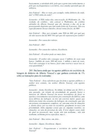 basicamente, a atividade dele, pelo que a gente tem conhecimento, e
pelo que eu frequentava o escritório, era o modus operandi que ele
utilizava.
Juiz Federal: - Mas os reais, por exemplo, vinha dinheiro da onde,
daí? A TED vinha da onde?
Leonardo:- A TED, todas elas, sem exceção, de Waldomiro, de... Na
verdade, de créditos... não colocar o Waldomiro, de créditos
advindos do Alberto Youssef, que ele, durante o dia, ele ia me
posicionando depósitos que iam sendo feitos de N pessoas. Não era
especificamente dessas emissões, dessas notas fiscais, da MO.
Juiz Federal: - Mas, por exemplo, uma TED da MO, por quê que
ele não sacava daí da MO? Por quê que ele repassava pro senhor?
Leonardo:- Por causa dos valores.
Juiz Federal: - Hã?
Leonardo:- Por causa dos valores, Excelência.
Juiz Federal: - O senhor pode ser mais claro.
Leonardo:- O senhor não consegue sacar 3 milhões de reais num
banco. 1milhão de reais, 800 mil reais, 1 milhão e meio de reais.
Você não consegue ir no banco, fazer uma reserva e sacar isso aí,
essa quantidade."
285. Declarou ainda que via agentes públicos no escritório de
lavagem de dinheiro de Alberto Youssef e que ganhava comissão de 1%
sobre as transações para ele realizadas:
"Juiz Federal: - Essa referência que foi feita a agentes públicos, o
senhor teve contato, via senhor Alberto Youssef, com agentes
públicos.
Leonardo:- Assim, Excelência. No último, no último ano de 2013, o
ano passado, em virtude da proximidade de quando houve o
interesse de Alberto Youssef em novos investidores de fazer os
aportes e investimentos necessários pra construção da fábrica, uma
nova fábrica da Labogen, eu tive um convívio maior, quase que
diário pra tratar dos assuntos da Labogen, da construção, que são
um assunto extremamente complexo, né, tem uma série de situações
e, dentro disso, por eu estar no escritório, geralmente eu tava com
proximidade, tinha algumas coisas que eu, algumas reuniões, ou
situações, eu saía da presença da sala. E teve alguns casos onde
do qual eu presenciei, mas, assim, não tem nenhuma... não tem
nenhuma, nenhuma prova específica, mas é...
Juiz Federal: - Mas vários, um, dois...
Leonardo:- Alguns, Excelência. Alguns.
Juiz Federal: - Frequentavam o escritório do senhor Alberto
Youssef?
 