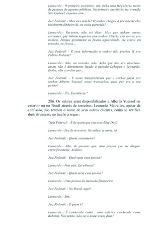 Leonardo:- O primeiro escritório, sim, tinha uma frequência maior
de pessoas de agentes públicos. No primeiro escritório, na Avenida
São Gabriel, esquina com...
Juiz Federal: - Mas eles iam lá? O senhor chegou a presenciar eles
receberem dinheiro lá, ou coisa parecida?
Leonardo:- Recursos, não sei dizer. Mas que tinham contas
correntes, que tinham negócios com senhor Alberto, era visível, era
notório. Porque geralmente eu ficava aguardando, ele estava em
reunião, eu ficava...
Juiz Federal: - E essa informação o senhor não prestou lá pra
Polícia Federal?
Leonardo:- Não, na ocasião, não. Acho que não era oportuno,
assim, não é diretamente ligado à questão Labogen e Leonardo.
Então, não acredito que...
Juiz Federal: - E essas transferências que o senhor fazia pro
senhor Alberto Youssef, essas transações, qual que era o seu
ganho?
Leonardo:- 1%, Excelência."
286. Os valores eram disponibilizados a Alberto Youssef no
exterior ou no Brasil através de terceiros. Leonardo Meirelles, apesar da
confissão, não revelou o nome de seus outros clientes, como se verifica
ilustrativamente no trecho a seguir:
"Juiz Federal: - E de quem que era essa Elite Day?
Leonardo:- Era de terceiros. Só utilizei a conta, só.
Juiz Federal: - Quem, exatamente?
Leonardo:- Não, de pessoas que, uma pessoa que me alugou,
especificamente. Asiático.
Juiz Federal: - Qual seria essa pessoa?
Leonardo:- Pois não, Excelência?
Juiz Federal: - Quem seria essa pessoa?
Leonardo:- Uma pessoa do mercado financeiro.
Juiz Federal: - No Brasil, aqui?
Leonardo:- Sim.
Juiz Federal: - E quem é?
Leonardo:- É conhecida como... uma asiática conhecida como
Roberta. Não tenho, não sei o nome exato dela."
 