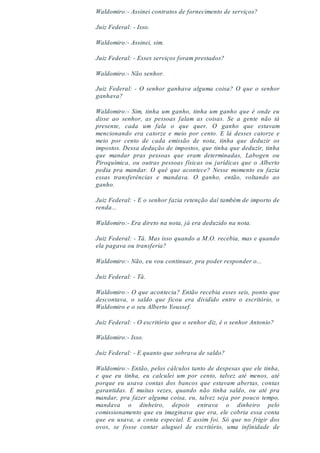 Waldomiro:- Assinei contratos de fornecimento de serviços?
Juiz Federal: - Isso.
Waldomiro:- Assinei, sim.
Juiz Federal: - Esses serviços foram prestados?
Waldomiro:- Não senhor.
Juiz Federal: - O senhor ganhava alguma coisa? O que o senhor
ganhava?
Waldomiro:- Sim, tinha um ganho, tinha um ganho que é onde eu
disse ao senhor, as pessoas falam as coisas. Se a gente não tá
presente, cada um fala o que quer. O ganho que estavam
mencionando era catorze e meio por cento. E lá desses catorze e
meio por cento de cada emissão de nota, tinha que deduzir os
impostos. Dessa dedução de impostos, que tinha que deduzir, tinha
que mandar pras pessoas que eram determinadas, Labogen ou
Piroquímica, ou outras pessoas físicas ou jurídicas que o Alberto
pedia pra mandar. O quê que acontece? Nesse momento eu fazia
essas transferências e mandava. O ganho, então, voltando ao
ganho.
Juiz Federal: - E o senhor fazia retenção daí também de importo de
renda...
Waldomiro:- Era direto na nota, já era deduzido na nota.
Juiz Federal: - Tá. Mas isso quando a M.O. recebia, mas e quando
ela pagava ou transferia?
Waldomiro:- Não, eu vou continuar, pra poder responder o...
Juiz Federal: - Tá.
Waldomiro:- O que acontecia? Então recebia esses seis, ponto que
descontava, o saldo que ficou era dividido entre o escritório, o
Waldomiro e o seu Alberto Youssef.
Juiz Federal: - O escritório que o senhor diz, é o senhor Antonio?
Waldomiro:- Isso.
Juiz Federal: - E quanto que sobrava de saldo?
Waldomiro:- Então, pelos cálculos tanto de despesas que ele tinha,
e que eu tinha, eu calculei um por cento, talvez até menos, até
porque eu usava contas dos bancos que estavam abertas, contas
garantidas. E muitas vezes, quando não tinha saldo, ou até pra
mandar, pra fazer alguma coisa, eu, talvez seja por pouco tempo,
mandava o dinheiro, depois entrava o dinheiro pelo
comissionamento que eu imaginava que era, ele cobria essa conta
que eu usava, a conta especial. E assim foi. Só que no frigir dos
ovos, se fosse contar aluguel de escritório, uma infinidade de
 